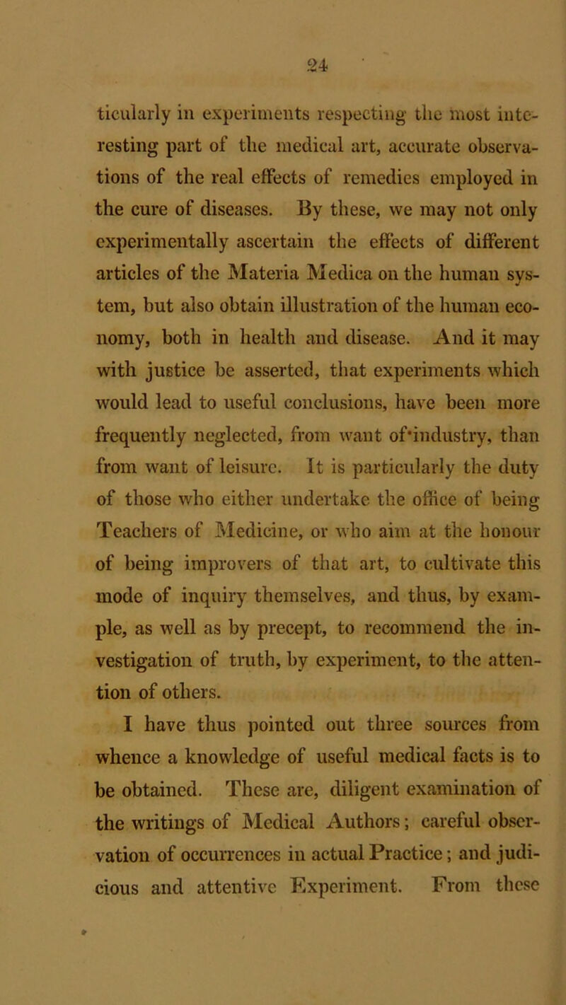 ticularly in experiments respecting the most inte- resting part of the medical art, accurate observa- tions of the real effects of remedies employed in the cure of diseases. By these, we may not only experimentally ascertain the effects of different articles of the Materia Medica on the human sys- tem, but also obtain illustration of the human eco- nomy, both in health and disease. And it may with justice be asserted, that experiments which would lead to useful conclusions, have been more frequently neglected, from want of'industry, than from want of leisure. It is particularly the duty of those who either undertake the office of being Teachers of Medicine, or who aim at the honour of being improvers of that art, to cultivate this mode of inquiry themselves, and thus, by exam- ple, as well as by precept, to recommend the in- vestigation of truth, by experiment, to the atten- tion of others. I have thus pointed out three sources from whence a knowledge of useful medical facts is to be obtained. These are, diligent examination of the writings of Medical Authors; careful obser- vation of occurrences in actual Practice; and judi- cious and attentive Experiment. From these