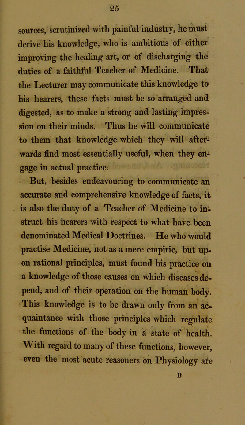 sources, scrutinized with painful industry, he must derive his knowledge, who is ambitious of either improving the healing art, or of discharging the duties of a faithful Teacher of Medicine. That the Lecturer may communicate this knowledge to his hearers, these facts must be so arranged and digested, as to make a strong and lasting impres- sion on their minds. Thus he will communicate to them that knowledge which they will after- wards find most essentially useful, when they eri- gage in actual practice. But, besides endeavouring to communicate an accurate and comprehensive knowledge of facts, it is also the duty of a Teacher of Medicine to in- struct his hearers with respect to what have been denominated Medical Doctrines. He who would practise Medicine, not as a mere empiric, but up- on rational principles, must found his practice on a knowledge of those causes on which diseases de- pend, and of their operation on the human body. This knowledge is to be drawn only from an ac- quaintance with those principles which regulate the functions of the body in a state of health. With regard to many of these functions, however, even the most acute reasoners on Physiology ate B