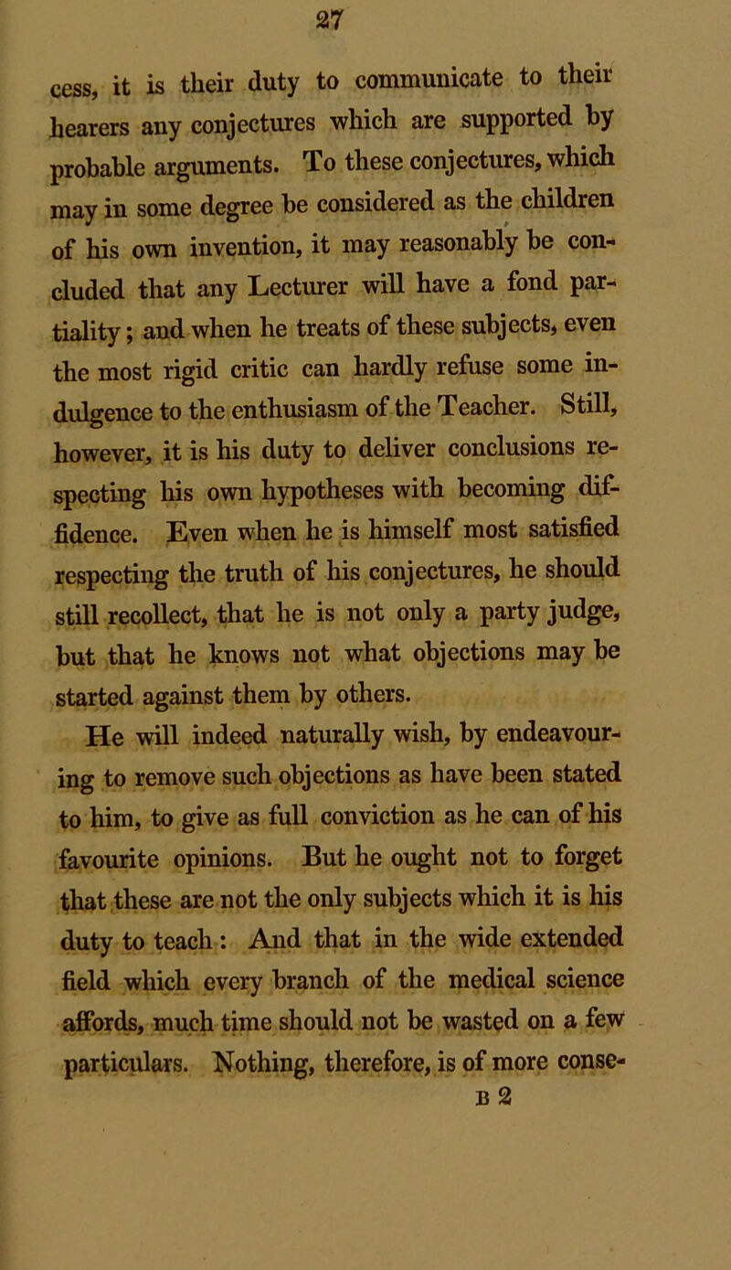 cess, it is their duty to communicate to their hearers any conjectures which are supported by probable arguments. To these conjectures, which may in some degree be considered as the children of his own invention, it may reasonably be con- cluded that any Lecturer will have a fond par- tiality ; and when he treats of these subjects, even the most rigid critic can hardly refuse some in- dulgence to the enthusiasm of the Teacher. Still, however, it is his duty to deliver conclusions re- specting his own hypotheses with becoming dif- fidence. Even when he is himself most satisfied respecting the truth of his conjectures, he should still recollect, that he is not only a party judge, but that he knows not what objections may be started against them by others. He will indeed naturally wish, by endeavour- ing to remove such objections as have been stated to him, to give as full conviction as he can of his favourite opinions. But he ought not to forget that these are not the only subjects which it is his duty to teach : And that in the wide extended field which every branch of the medical science affords, much time should not be wasted on a few particulars. Nothing, therefore, is of more conse- b 2