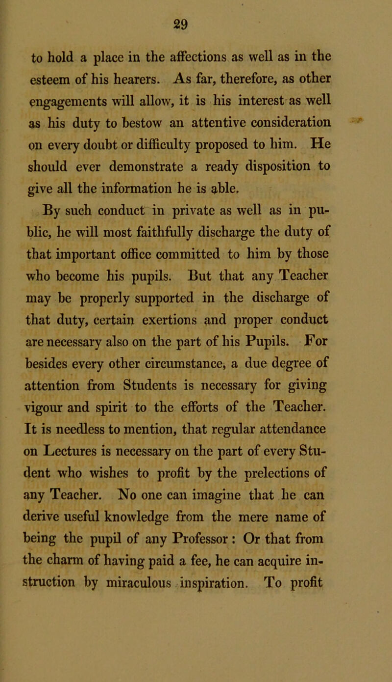 to hold a place in the affections as well as in the esteem of his hearers. As far, therefore, as other engagements will allow, it is his interest as well as his duty to bestow an attentive consideration on every doubt or difficulty proposed to him. He should ever demonstrate a ready disposition to give all the information he is able. By such conduct in private as well as in pu- blic, he will most faithfully discharge the duty of that important office committed to him by those who become his pupils. But that any Teacher may be properly supported in the discharge of that duty, certain exertions and proper conduct are necessary also on the part of his Pupils. For besides every other circumstance, a due degree of attention from Students is necessary for giving vigour and spirit to the efforts of the Teacher. It is needless to mention, that regular attendance on Lectures is necessary on the part of every Stu- dent who wishes to profit by the prelections of any Teacher. No one can imagine that he can derive useful knowledge from the mere name of being the pupil of any Professor : Or that from the charm of having paid a fee, he can acquire in- struction by miraculous inspiration. To profit