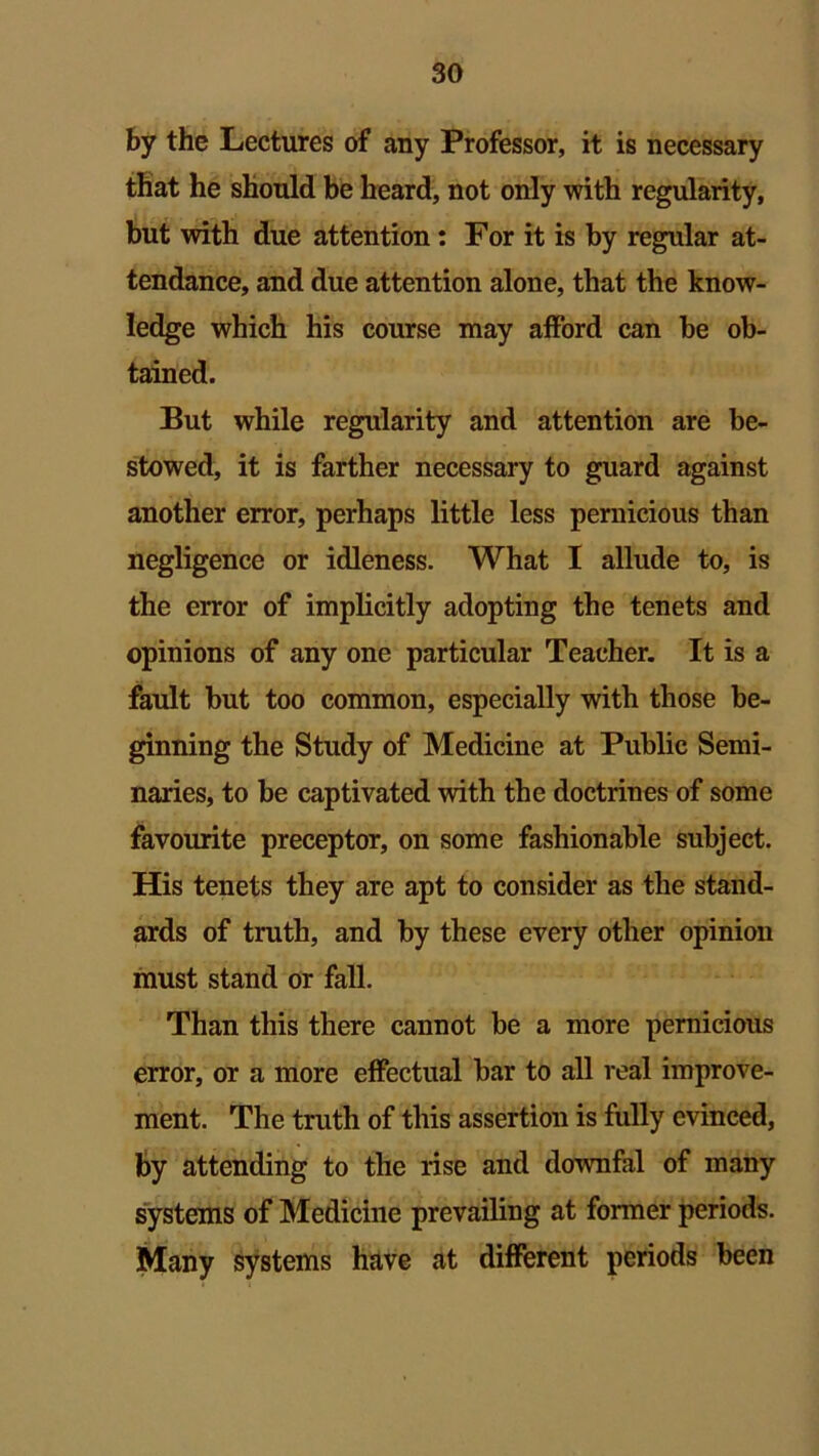 by the Lectures of any Professor, it is necessary that he should be heard, not only with regularity, but with due attention: For it is by regular at- tendance, and due attention alone, that the know- ledge which his course may afford can be ob- tained. But while regularity and attention are be- stowed, it is farther necessary to guard against another error, perhaps little less pernicious than negligence or idleness. What I allude to, is the error of implicitly adopting the tenets and opinions of any one particular Teacher. It is a fault but too common, especially with those be- ginning the Study of Medicine at Public Semi- naries, to be captivated with the doctrines of some favourite preceptor, on some fashionable subject. His tenets they are apt to consider as the stand- ards of truth, and by these every other opinion must stand or fall. Than this there cannot be a more pernicious error, or a more effectual bar to all real improve- ment. The truth of this assertion is fully evinced, by attending to the rise and downfal of many systems of Medicine prevailing at former periods. Many systems have at different periods been