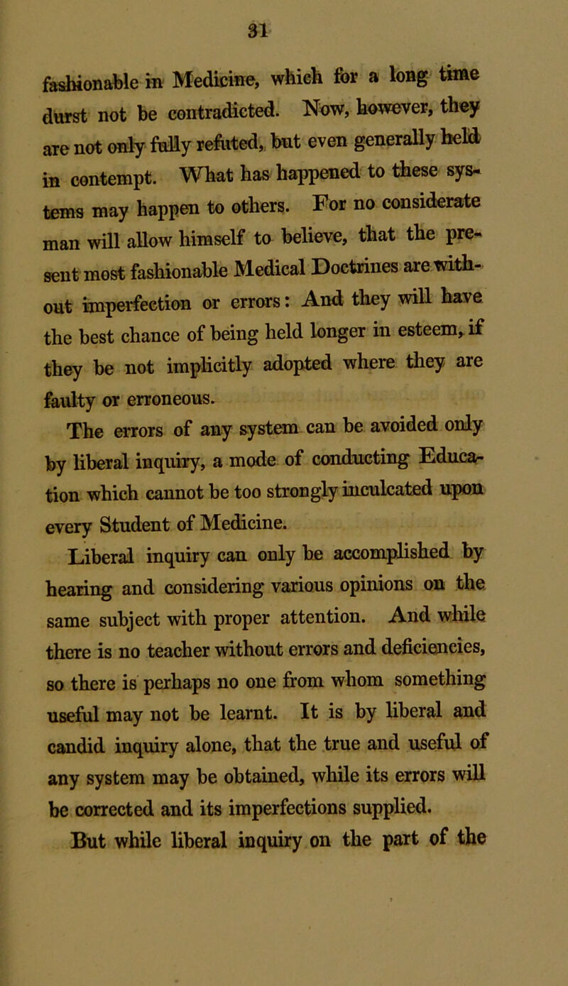 fashionable in Medicine, which for a long time durst not be contradicted. Now, however, they are not only fully refuted, but even generally held in contempt. What has happened to these sys- tems may happen to others. For no considerate man will allow himself to believe, that the pre- sent most fashionable Medical Doctrines are with- out imperfection or errors: And they will have the best chance of being held longer in esteem,, if they be not implicitly adopted where they are faulty or erroneous. The errors of any system can be avoided only by liberal inquiry, a mode of conducting Educa- tion which cannot be too strongly inculcated upon every Student of Medicine. Liberal inquiry can only be accomplished by hearing and considering various opinions on the same subject with proper attention. And while there is no teacher without errors and deficiencies, so there is perhaps no one from whom something useful may not be learnt. It is by liberal and candid inquiry alone, that the true and useful of any system may be obtained, while its errors will be corrected and its imperfections supplied. But while liberal inquiry on the part of the