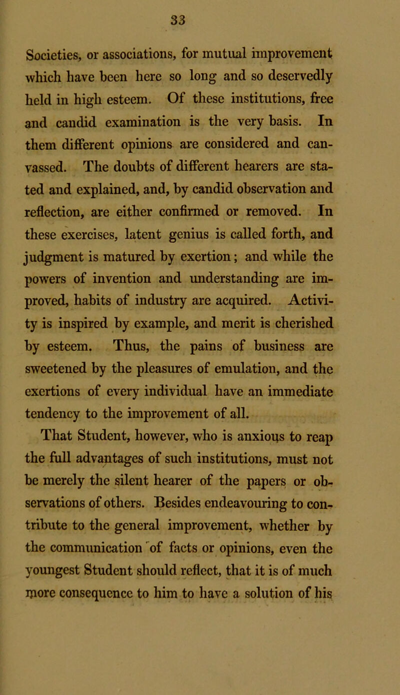 Societies, or associations, for mutual improvement which have been here so long and so deservedly held in high esteem. Of these institutions, free and candid examination is the very basis. In them different opinions are considered and can- vassed. The doubts of different hearers are sta- ted and explained, and, by candid observation and reflection, are either confirmed or removed. In these exercises, latent genius is called forth, and judgment is matured by exertion; and while the powers of invention and understanding are im- proved, habits of industry are acquired. Activi- ty is inspired by example, and merit is cherished by esteem. Thus, the pains of business are sweetened by the pleasures of emulation, and the exertions of every individual have an immediate tendency to the improvement of all. That Student, however, who is anxious to reap the full advantages of such institutions, must not be merely the silent hearer of the papers or ob- servations of others. Besides endeavouring to con- tribute to the general improvement, whether by the communication of facts or opinions, even the youngest Student should reflect, that it is of much ijiore consequence to him to have a solution of his