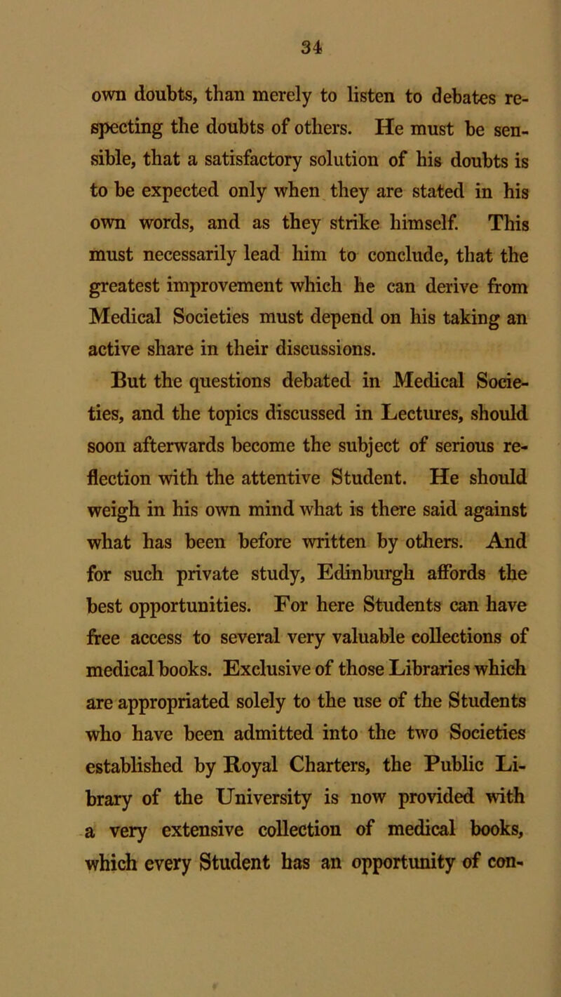 own doubts, than merely to listen to debates re- specting the doubts of others. He must be sen- sible, that a satisfactory solution of his doubts is to be expected only when they are stated in his own words, and as they strike himself. This must necessarily lead him to conclude, that the greatest improvement which he can derive from Medical Societies must depend on his taking an active share in their discussions. But the questions debated in Medical Socie- ties, and the topics discussed in Lectures, should soon afterwards become the subject of serious re- flection with the attentive Student. He should weigh in his own mind what is there said against what has been before written by others. And for such private study, Edinburgh affords the best opportunities. For here Students can have free access to several very valuable collections of medical books. Exclusive of those Libraries which are appropriated solely to the use of the Students who have been admitted into the two Societies established by Royal Charters, the Public Li- brary of the University is now provided with a very extensive collection of medical books, which every Student has an opportunity of con-