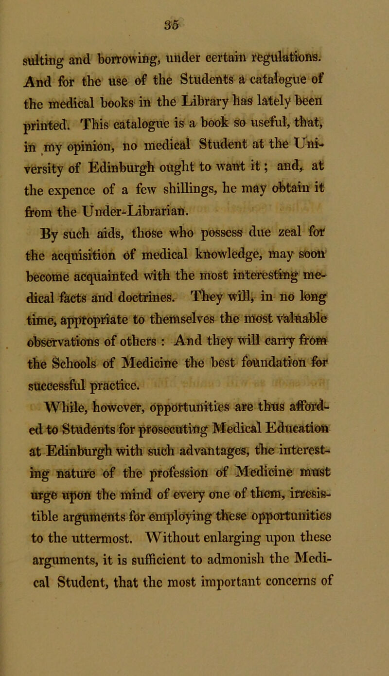 suiting and borrowing, under certain regulations. And for the use of the Students a catalogue of the medical hooks in the Library has lately been printed. This catalogue is a book so useful, that, in my opinion* no medical Student at the Uni- versity of Edinburgh ought to want it; and, at the expence of a few shillings, he may obtain it from the Under-Librarian. By such aids, those who possess due zeal for the acquisition of medical knowledge, may soon become acquainted with the most interesting me- dical facts and doctrines. They will, in no long time, appropriate to themselves the most valuable observations of others : And they will carry from the Schools of Medicine the best foundation for successful practice. While, however, Opportunities are thus afford- ed to Students for prosecuting Medical Education at Edinburgh with such advantages, the interest- ing nature of the profession of Medicine must urge upon the mind of every one of them, irresis- tible arguments for employing these opportunities to the uttermost. Without enlarging upon these arguments, it is sufficient to admonish the Medi- cal Student, that the most important concerns of