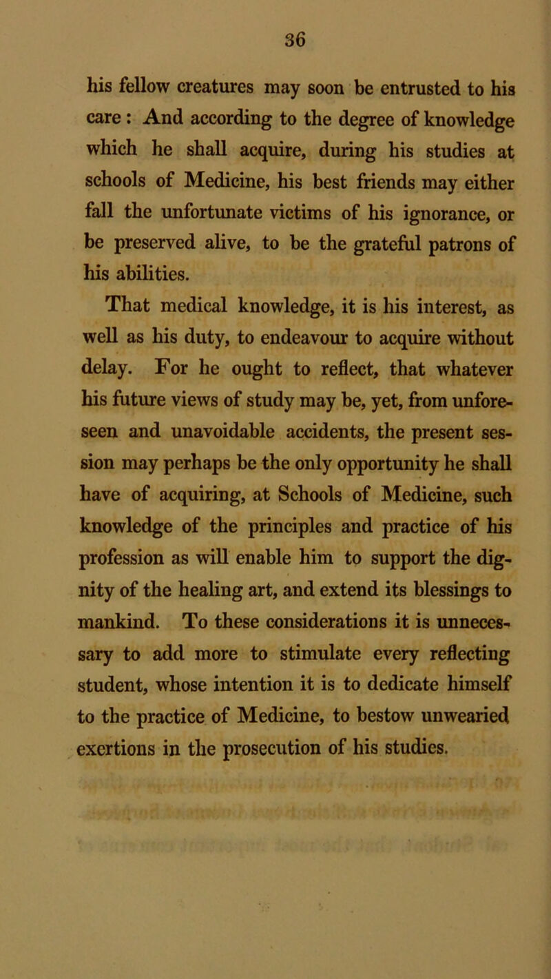 his fellow creatures may soon be entrusted to his care: And according to the degree of knowledge which he shall acquire, during his studies at schools of Medicine, his best friends may either fall the unfortunate victims of his ignorance, or be preserved alive, to be the grateful patrons of his abilities. That medical knowledge, it is his interest, as well as his duty, to endeavour to acquire without delay. For he ought to reflect, that whatever his future views of study may be, yet, from unfore- seen and unavoidable accidents, the present ses- sion may perhaps be the only opportunity he shall have of acquiring, at Schools of Medicine, such knowledge of the principles and practice of his profession as will enable him to support the dig- nity of the healing art, and extend its blessings to mankind. To these considerations it is unneces- sary to add more to stimulate every reflecting student, whose intention it is to dedicate himself to the practice of Medicine, to bestow unwearied exertions in the prosecution of his studies.