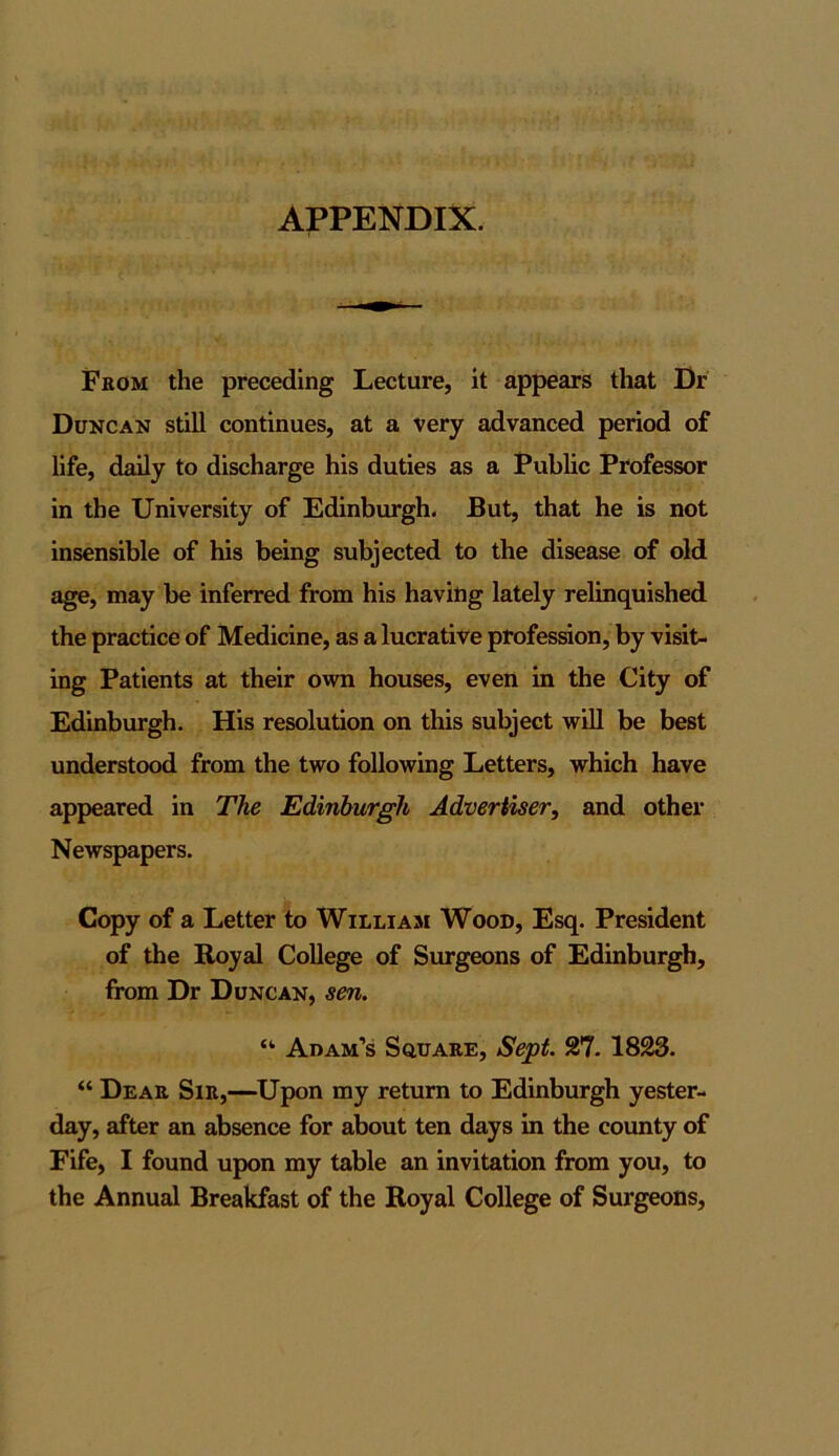 APPENDIX. From the preceding Lecture, it appears that Dr Duncan still continues, at a very advanced period of life, daily to discharge his duties as a Public Professor in the University of Edinburgh. But, that he is not insensible of his being subjected to the disease of old age, may be inferred from his having lately relinquished the practice of Medicine, as a lucrative profession, by visit- ing Patients at their own houses, even in the City of Edinburgh. His resolution on this subject will be best understood from the two following Letters, which have appeared in The Edinburgh Advertiser, and other Newspapers. Copy of a Letter to Willi am Wood, Esq. President of the Royal College of Surgeons of Edinburgh, from Dr Duncan, sen. <k Adam’s Square, Sept 27. 1823. “ Dear Sir,—Upon my return to Edinburgh yester- day, after an absence for about ten days in the county of Fife, I found upon my table an invitation from you, to the Annual Breakfast of the Royal College of Surgeons,