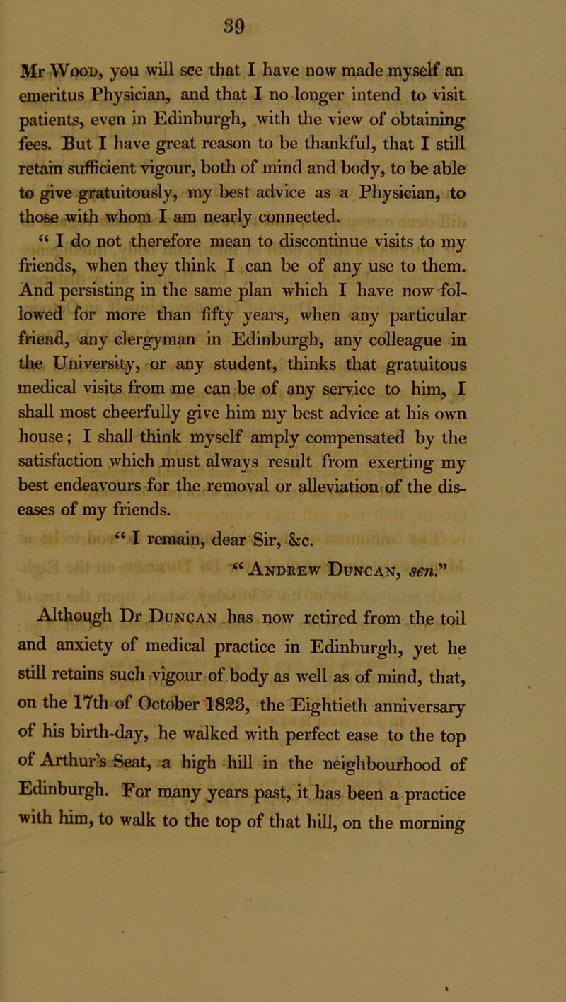 Mr Wood, you will see that I have now made myself an emeritus Physician, and that I no longer intend to visit patients, even in Edinburgh, with the view of obtaining fees. But I have great reason to be thankful, that I still retain sufficient vigour, both of mind and body, to be able to give gratuitously, my best advice as a Physician, to those with whom I am nearly connected. “ I do not therefore mean to discontinue visits to my friends, when they think I can be of any use to them. And persisting in the same plan which I have now fol- lowed for more than fifty years, when any particular friend, any clergyman in Edinburgh, any colleague in the University, or any student, thinks that gratuitous medical visits from me can be of any service to him, I shall most cheerfully give him my best advice at his own house; I shall think myself amply compensated by the satisfaction which must always result from exerting my best endeavours for the removal or alleviation of the dis- eases of my friends. “ I remain, dear Sir, &c. “ Andrew Duncan, sen.” Although Dr Duncan has now retired from the toil and anxiety of medical practice in Edinburgh, yet he still retains such vigour of body as well as of mind, that, on the 17th of October 1823, the Eightieth anniversary of his birth-day, he walked with perfect ease to the top of Arthur’s Seat, a high hill in the neighbourhood of Edinburgh. For many years past, it has been a practice with him, to walk to the top of that hill, on the morning