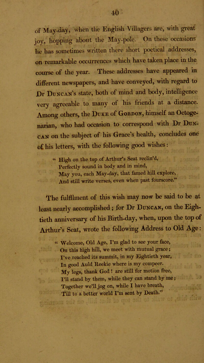 of May-day, when the English Villagers are, with great joy, hopping about the May-pole. On these occasions he has sometimes written there short poetical addresses, on remarkable occurrences which have taken place in the course of the year. These addresses have appeared in different newspapers, and have conveyed, with regard to Dr Duncan’s state, both of mind and body, intelligence very agreeable to many of his friends at a distance. Among others, the Duke of Gordon, himself an Octoge- narian, who had occasion to correspond with Dr Dun- can on the subject of his Grace’s health, concludes one of his letters, with the following good wishes: “ High on the top of Arthur’s Seat reclin’d, Perfectly sound in body and in mind, May you, each May-day, that famed hill explore, And still write verses, even when past fourscore.” The fulfilment of this wish may now be said to be at least nearly accomplished; for Dr Duncan, on the Eigh- tieth anniversary of his Birth-day, when, upon the top of Arthur’s Seat, wrote the following Address to Old Age: « Welcome, Old Age, I’m glad to see your face, On this high hill, we meet with mutual grace; I’ve reached its summit, in my Eightieth year, In good Auld Ueekie where is my compeer. My legs, thank God ! are still for motion free, I’ll stand by them, while they can stand by me; Together we’ll jog on, while I have breath, Till to a better world I’m sent by Death.”