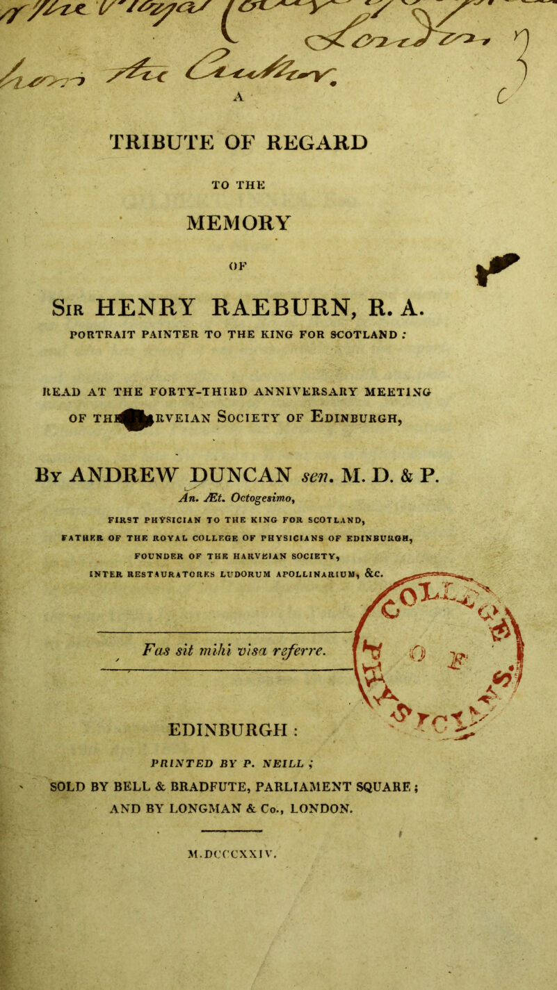 TRIBUTE OF REGARD TO THK MEMORY OF Sir HENRY RAEBURN, R. A. PORTRAIT PAINTER TO THE KING FOR SCOTLAND ; READ AT THE FORTY-THIRD ANNIVERSARY MEETING OF THl^fc|RVEIAN SOCIETY OF EDINBURGH, By ANDREW DUNCAN sen. M. D. & R An. JEt. Octogesimo, FIRST PHYSICIAN TO THE KING FOR SCOTLAND, FATHER OF THE ROYAL COLLEGE OF PHYSICIANS OF EDINBURGH, FOUNDER OF THE HARVEIAN SOCIETY, INTER RESTAURATOHKS LUDORUM APOLLINARIUM, &C. Fas sit mi hi visa refer re. EDINBURGH: PRINTED BY P. NEILL ,* SOLD BY BELL & BRADFUTE, PARLIAMENT SQUARE ; AND BY LONGMAN & Co., LONDON. ■ L 1 i M.DCCCXXI V.