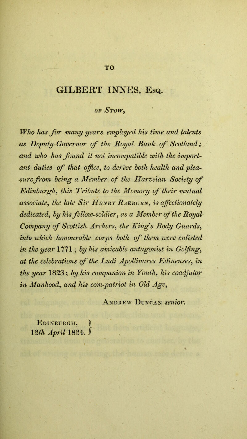 I TO GILBERT INNES, Esq. of Stow, Who has for many years employed his time and talents as Deputy-Governor of the Royal Bank of Scotland; and who has found it not incompatible with the import- ant duties of that office, to derive both health and plea- sure from being a Member of the Harveian Society of Edinburgh, this Tribute to the Memory (f their mutual associate, the late Sir Henry Raeburn, is affectioiiately dedicated, by his fellow-soldier, as a Member of the Royal Company of Scottish Archers, the Kings Body Guards, into which honourable corps both of them were enlisted in the year 1771; by his amicable antagonist in Golfing, at the celebrations of the Ludi Apollinares Edinenses, in the year 1823; by his companion in Youth, his coadjutor in Manhood, and his corn-patriot in Old Age, Andrew Duncan senior. Edinburgh, ) mh April 1824. j