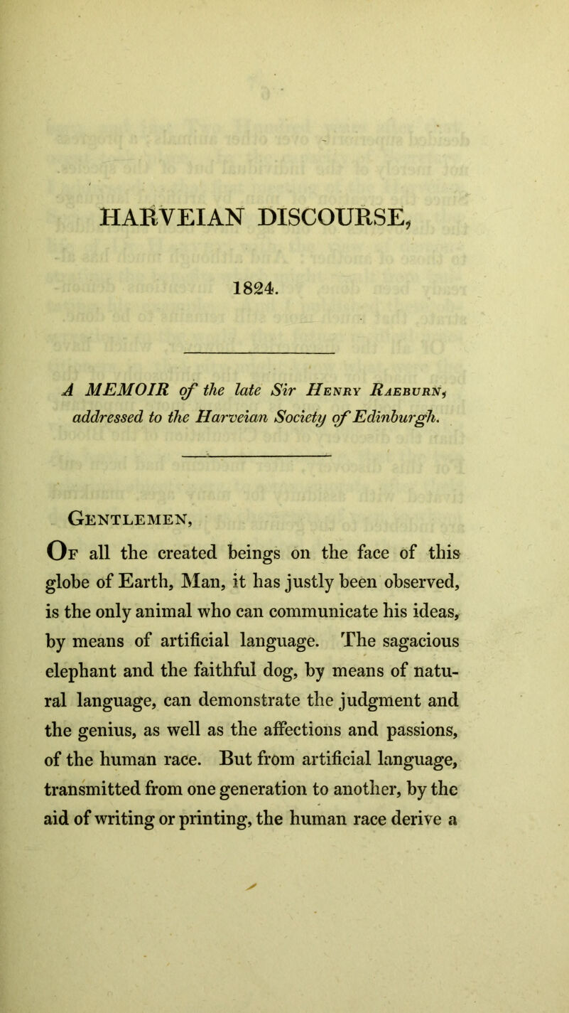 HARVEIAN DISCOURSE, 1824. A MEMOIR of the late Sir Henry Raeburn, addressed to the Harveian Society of Edinburgh. Gentlemen, Of all the created beings on the face of this globe of Earth, Man, it has justly been observed, is the only animal who can communicate his ideas, by means of artificial language. The sagacious elephant and the faithful dog, by means of natu- ral language, can demonstrate the judgment and the genius, as well as the affections and passions, of the human race. But from artificial language, transmitted from one generation to another, by the aid of writing or printing, the human race derive a