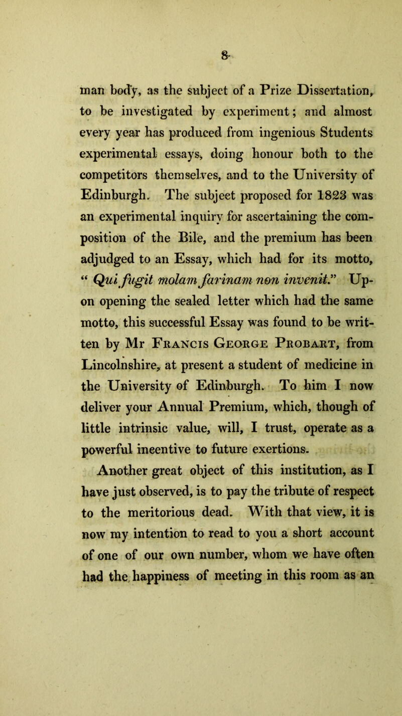 man body, as the subject of a Prize Dissertation, to be investigated by experiment; and almost every year has produced from ingenious Students experimental essays* doing honour both to the competitors themselves, and to the University of Edinburgh, The subject proposed for 1823 was an experimental inquiry for ascertaining the com- position of the Bile, and the premium has been adjudged to an Essay, which had for its motto, “ Qui fugit molam farinam non invenit” Up- on opening the sealed letter which had the same motto, this successful Essay was found to be writ- ten by Mr Francis George Probart, from Lincolnshire, at present a student of medicine in the University of Edinburgh. To him I now deliver your Annual Premium, which, though of little intrinsic value, will, I trust, operate as a powerful incentive to future exertions. Another great object of this institution, as I have just observed, is to pay the tribute of respect to the meritorious dead. With that view, it is now my intention to read to you a short account of one of our own number, whom we have often had the happiness of meeting in this room as an