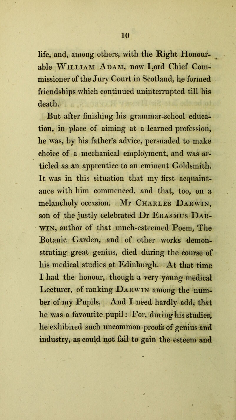 life, and, among others, with the Right Honour- able William Adam, now Lord Chief Com- missioner of the Jury Court in Scotland, he formed friendships which continued uninterrupted till his death. But after finishing his grammar-school educa- tion, in place of aiming at a learned profession, he was, by his father’s advice, persuaded to make choice of a mechanical employment, and was ar- ticled as an apprentice to an eminent Goldsmith. It was in this situation that my first acquaint- ance with him commenced, and that, too, on a melancholy occasion. Mr Charles Darwin, son of the justly celebrated Dr Erasmus Dar- win, author of that much-esteemed Poem, The Botanic Garden, and of other works demon- strating great genius, died during the course of his medical studies at Edinburgh. At that time I had the honour, though a very young medical Lecturer, of ranking Darwin among the num- ber of my Pupils. And I need hardly add, that he was a favourite pupil: For, during his studies, he exhibited such uncommon proofs of genius and industry, as could not fail to gain the esteem and