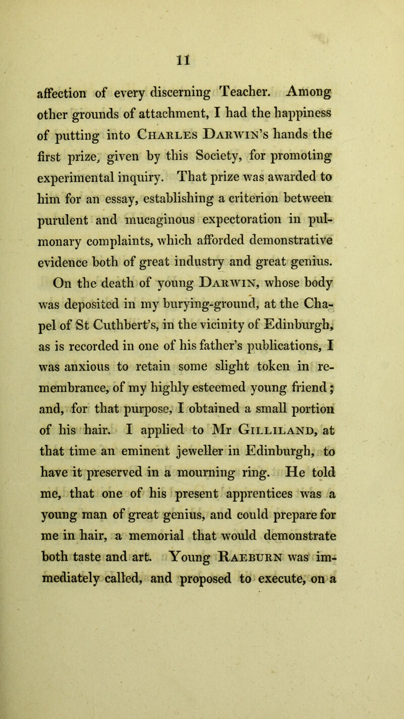 affection of every discerning Teacher. Among other grounds of attachment, I had the happiness of putting into Charles Darwin’s hands the first prize, given by this Society, for promoting experimental inquiry. That prize was awarded to him for an essay, establishing a criterion between purulent and mucaginous expectoration in pul- monary complaints, which afforded demonstrative evidence both of great industry and great genius. On the death of young Darwin, whose body was deposited in my burying-ground, at the Cha- pel of St Cuthbert’s, in the vicinity of Edinburgh, as is recorded in one of his father’s publications, I was anxious to retain some slight token in re- membrance, of my highly esteemed young friend; and, for that purpose, I obtained a small portion of his hair. I applied to Mr Gilliland, at that time an eminent jeweller in Edinburgh, to have it preserved in a mourning ring. He told me, that one of his present apprentices was a young man of great genius, and could prepare for me in hair, a memorial that would demonstrate both taste and art. Young Raeburn was im- mediately called, and proposed to execute, on a