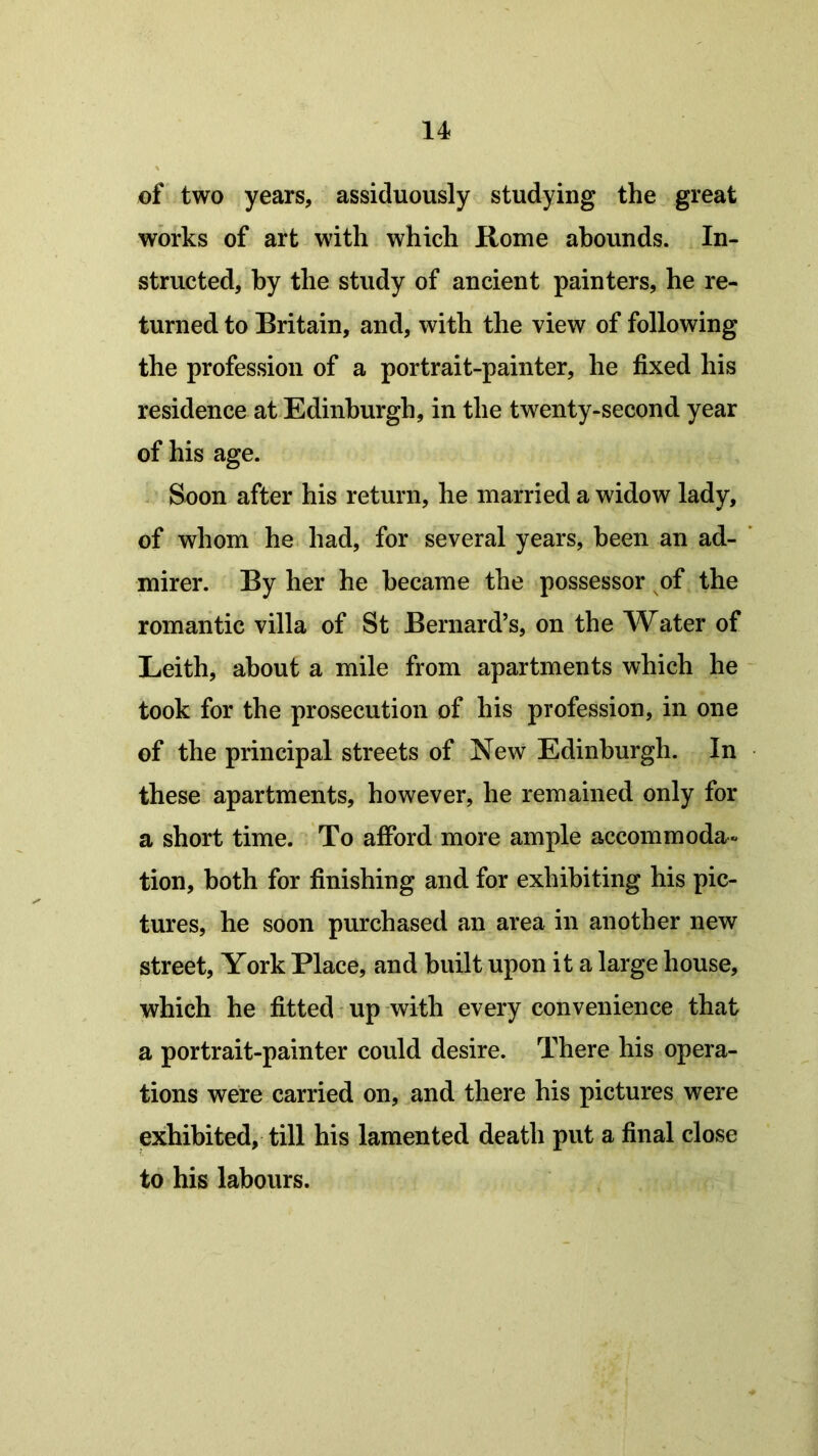 of two years, assiduously studying the great works of art with which Rome abounds. In- structed, by the study of ancient painters, he re- turned to Britain, and, with the view of following the profession of a portrait-painter, he fixed his residence at Edinburgh, in the twenty-second year of his age. Soon after his return, he married a widow lady, of whom he had, for several years, been an ad- mirer. By her he became the possessor of the romantic villa of St Bernard’s, on the Water of Leith, about a mile from apartments which he took for the prosecution of his profession, in one of the principal streets of New Edinburgh. In these apartments, however, he remained only for a short time. To afford more ample accommoda- tion, both for finishing and for exhibiting his pic- tures, he soon purchased an area in another new street, York Place, and built upon it a large house, which he fitted up with every convenience that a portrait-painter could desire. There his opera- tions were carried on, and there his pictures were exhibited, till his lamented death put a final close to his labours.