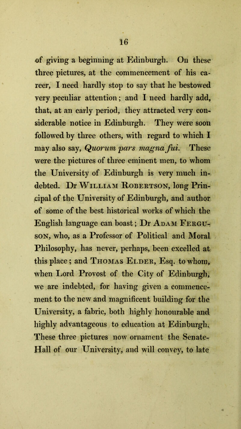 ©f giving a beginning at Edinburgh. On these three pictures, at the commencement of his ca- reer, I need hardly stop to say that he bestowed very peculiar attention; and I need hardly add, that, at an early period, they attracted very con- siderable notice in Edinburgh. They were soon followed by three others, with regard to which I may also say, Quorum pars magnafui. These were the pictures of three eminent men, to whom the University of Edinburgh is very much in- debted. Ur William Robertson, long Prin- cipal of the University of Edinburgh, and author ©f some of the best historical works of which the English language can boast; Dr Adam Fergu- son, who, as a Professor of Political and Moral Philosophy, has never, perhaps, been excelled at this place; and Thomas Elder, Esq. to whom, when Lord Provost of the City of Edinburgh, we are indebted, for having given a commence- ment to the new and magnificent building for the University, a fabric, both highly honourable and highly advantageous to education at Edinburgh, These three pictures now ornament the Senate- Hall of our University, and will convey, to late