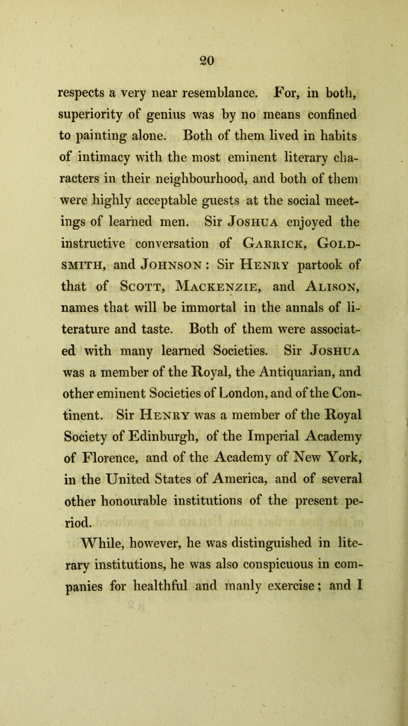 respects a very near resemblance. For, in both, superiority of genius was by no means confined to painting alone. Both of them lived in habits of intimacy with the most eminent literary cha- racters in their neighbourhood, and both of them were highly acceptable guests at the social meet- ings of learned men. Sir Joshua enjoyed the instructive conversation of Garrick, Gold- smith, and Johnson : Sir Henry partook of that of Scott, Mackenzie, and Alison, names that will be immortal in the annals of li- terature and taste. Both of them were associat- ed with many learned Societies. Sir Joshua was a member of the Royal, the Antiquarian, and other eminent Societies of London, and of the Con- tinent. Sir Henry was a member of the Royal Society of Edinburgh, of the Imperial Academy of Florence, and of the Academy of New York, in the United States of America, and of several other honourable institutions of the present pe- riod. While, however, he was distinguished in lite- rary institutions, he was also conspicuous in com- panies for healthful and manly exercise; and I