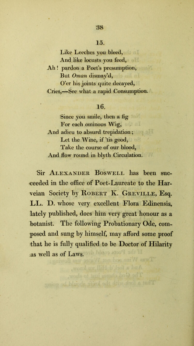 15. Like Leeches you bleed, And like locusts you feed, Ah ! pardon a Poet’s presumption, But Oman dismayed, O’er his joints quite decayed, Cries,—See what a rapid Consumption. 16. Since you smile, then a fig For each ominous Wig, And adieu to absurd trepidation; Let the Wine, if ’tis good, Take the course of our blood, And flow round in blyth Circulation. Sir Alexander Boswell has been suc- ceeded in the office of Poet-Laureate to the Har- veian Society by Robert K. Greville, Esq. LL. D. whose very excellent Flora Edinensis, lately published, does him very great honour as a botanist. The following Probationary Ode, com- posed and sung by himself, may afford some proof that he is fully qualified to be Doctor of Hilarity as well as of Laws.