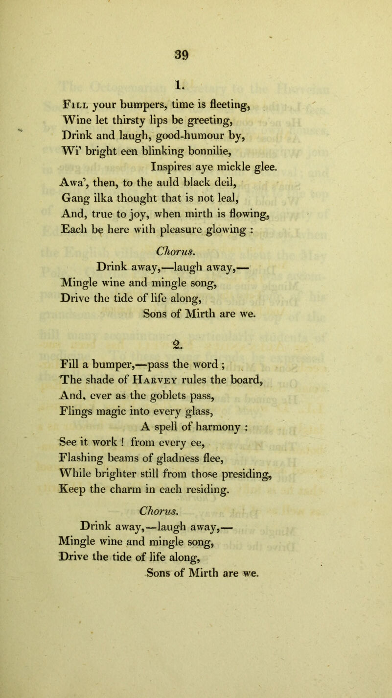 1. Fill your bumpers, time is fleeting. Wine let thirsty lips be greeting, Drink and laugh, good-humour by, Wi’ bright een blinking bonnilie, Inspires aye mickle glee. Awa’, then, to the auld black deil, Gang ilka thought that is not leal, And, true to joy, when mirth is flowing, Each be here with pleasure glowing : Chorus. Drink away,—laugh away,— Mingle wine and mingle song. Drive the tide of life along, Sons of Mirth are we. ± Fill a bumper,—pass the word ; The shade of Harvey rules the board. And, ever as the goblets pass, Flings magic into every glass, A spell of harmony : See it work ! from every ee, Flashing beams of gladness flee, While brighter still from those presiding, Keep the charm in each residing. Chorus. Drink away,—laugh away,— Mingle wine and mingle song, Drive the tide of life along, Sons of Mirth are we.