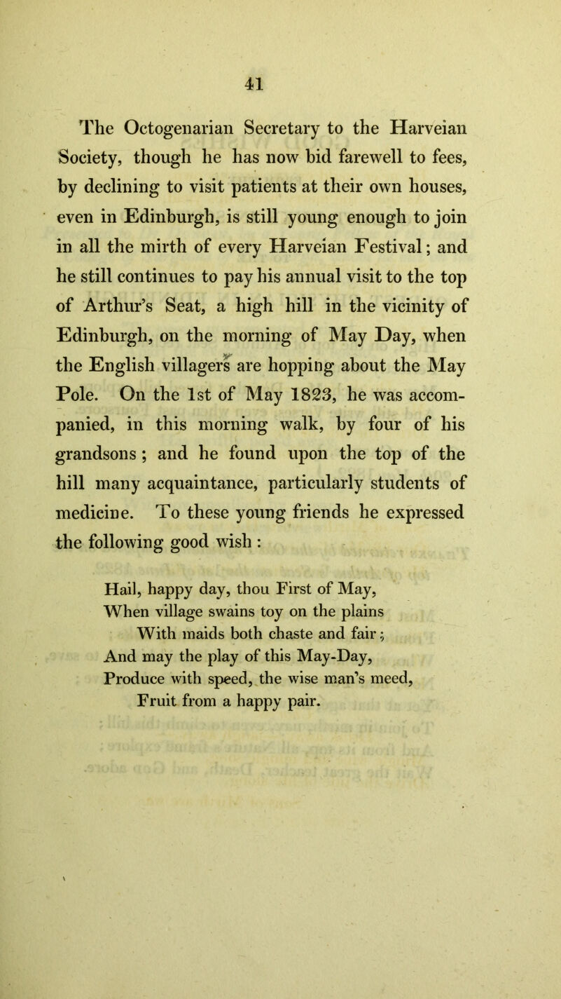 The Octogenarian Secretary to the Harveian Society, though he has now bid farewell to fees, by declining to visit patients at their own houses, even in Edinburgh, is still young enough to join in all the mirth of every Harveian Festival; and he still continues to pay his annual visit to the top of Arthur’s Seat, a high hill in the vicinity of Edinburgh, on the morning of May Day, when the English villagers are hopping about the May Pole. On the 1st of May 1823, he was accom- panied, in this morning walk, by four of his grandsons ; and he found upon the top of the hill many acquaintance, particularly students of medicine. To these young friends he expressed the following good wish : Hail, happy day, thou First of May, When village swains toy on the plains With maids both chaste and fair; And may the play of this May-Day, Produce with speed, the wise man’s meed, Fruit from a happy pair.