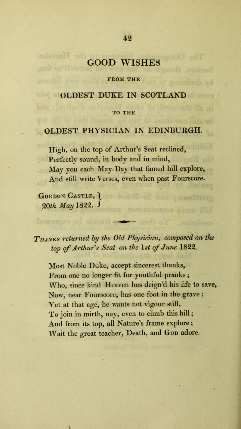 GOOD WISHES FROM THE OLDEST DUKE IN SCOTLAND TO THE OLDEST PHYSICIAN IN EDINBURGH. High, on the top of Arthur’s Seat reclined, Perfectly sound, in body and in mind, May you each May-Day that famed hill explore, And still write Verses, even when past Fourscore. C Thanks returned by the Old Physician, composed on the top of Arthur's Seat on the 1st of June 1822. Most Noble Duke, accept sincerest thanks. From one no longer fit for youthful pranks ; Who, since kind Heaven has deign’d his life to save. Now, near Fourscore, has one foot in the grave; Yet at that age, he wants not vigour -still. To join in mirth, nay, even to climb this hill; And from its top, all Nature’s frame explore; Wait the great teacher, Death, and God adore.