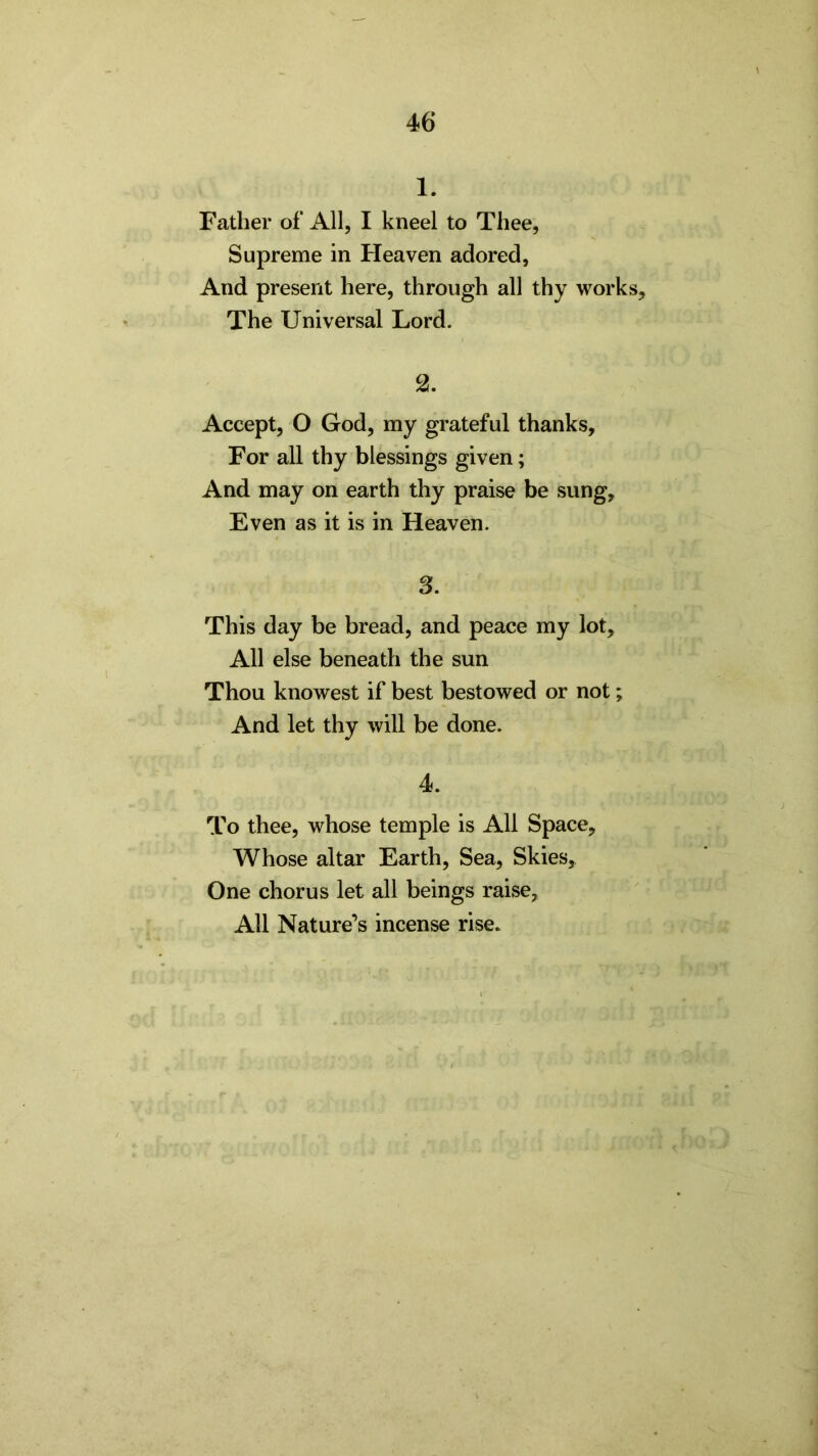 1. Father of All, I kneel to Thee, Supreme in Heaven adored. And present here, through all thy works. The Universal Lord. 2. Accept, O God, my grateful thanks. For all thy blessings given; And may on earth thy praise be sung. Even as it is in Heaven. 3. This day be bread, and peace my lot. All else beneath the sun Thou knowest if best bestowed or not; And let thy will be done. 4. To thee, whose temple is All Space, Whose altar Earth, Sea, Skies, One chorus let all beings raise, All Nature’s incense rise.