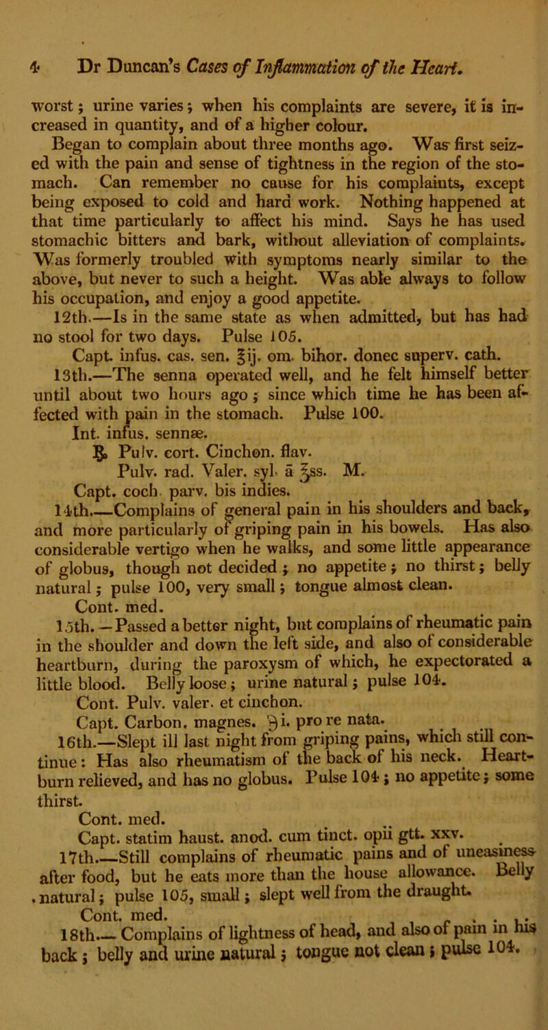 worst; urine varies; when his complaints are severe, it is in- creased in quantity, and of a higher colour. Began to complain about three months ago. Was- first seiz- ed with the pain and sense of tightness in the region of the sto- mach. Can remember no cause for his complaints, except being exposed to cold and hard work. Nothing happened at that time particularly to affect his mind. Says he has used stomachic bitters and bark, without alleviation of complaints. Was formerly troubled with symptoms nearly similar to the above, but never to such a height. Was able always to follow his occupation, and enjoy a good appetite. 12th.—Is in the same state as when admitted, but has had no stool for two days. Pulse 105. Capt. infus. cas. sen. §ij. om. bihor. donee superv. cath. 13th.—The senna operated well, and he felt himself better until about two hours ago ; since which time he has been af- fected with pain in the stomach. Pulse 100. Int. infus. sennae. §> Pulv. eort. Cinchon. flav. Pulv. rad. Valer. syl- a ^ss. M. Capt. coch parv. bis indies. 14-th Complains of general pain in his shoulders and back, and more particularly of griping pain in his bowels. Has also considerable vertigo when he walks, and some little appearance of globus, though not decided ; no appetite; no thirst; belly natural; pulse 100, very small; tongue almost clean. Cont. med. 15th.—Passed abetter night, but complains of rheumatic pain in the shoulder and down the left side, and also of considerable heartburn, during the paroxysm of which, he expectorated a little blood. Belly loose; urine natural; pulse 104. Cont. Pulv. valer. et cinchon. Capt. Carbon, magnes. N} i. pro re nata. 16th.—Slept ill last night from griping pains, which still con- tinue : Has also rheumatism of the back of his neck. Heart- burn relieved, and has no globus. Pulse 104 ; no appetite; some thirst. Cont. med. Capt. statim haust. anod. cum tinct. opii gtt. xxv. 17th Still complains of rheumatic pains and of uneasiness after food, but he eats more than the house allowance. Belly • natural; pulse 105, small; slept well from the draught. Cont. med. . . .. 18th. Complains of lightness of head, and also of pain m nts back; belly and urine natural j tongue not clean; pulse 104.