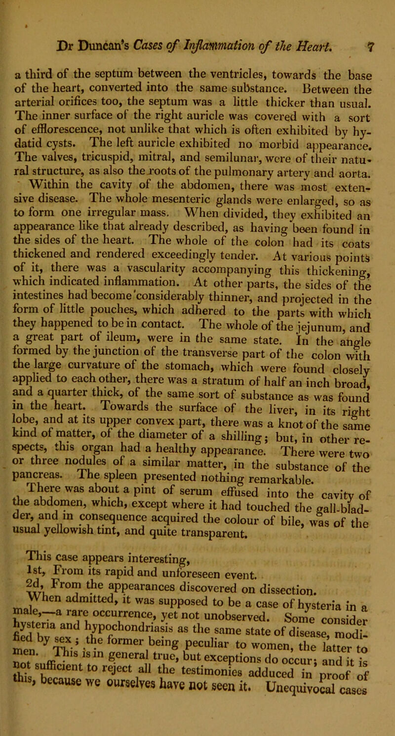 a third of the septum between the ventricles, towards the base of the heart, converted into the same substance. Between the arterial orifices too, the septum was a little thicker than usual. The inner surface of the right auricle was covered with a sort of efflorescence, not unlike that which is often exhibited by hy- datid cysts. The left auricle exhibited no morbid appearance. The valves, tricuspid, mitral, and semilunar, were of their natu- ral structure, as also the .roots of the pulmonary artery and aorta. Within the cavity of the abdomen, there was most exten- sive disease. The whole mesenteric glands were enlarged, so as to form one irregular mass. When divided, they exhibited an appearance like that already described, as having'been found in the sides of the heart. The whole of the colon had its coats thickened and rendered exceedingly tender. At various points of it, there was a vascularity accompanying this thickenino-, which indicated inflammation. At other parts, the sides of the intestines had become'considerably thinner, and projected in the form of little pouches, which adhered to the parts with which they happened to be in contact. The whole of the jejunum, and a great part of ileum, were in the same state. In the angle formed by the junction of the transverse part of the colon with the large curvature of the stomach, which were found closely applied to each other, there was a stratum of half an inch broad and a quarter thick, of the same sort of substance as was found in the heart. Towards the surface of the liver, in its right obe, and at its upper convex part, there was a knot of the same kind of matter, of the diameter of a shilling; but, in other re- spects, this organ had a healthy appearance. There were two or three nodules of a similar matter, in the substance of the pancreas, ihe spleen presented nothing remarkable. There was about a pint of serum effused into the cavity of die abdomen, which, except where it had touched the gall-blad- der, and m consequence acquired the colour of bile, was of the usual yellowish tint, and quite transparent. This case appears interesting, 1st, From its rapid and unforeseen event. Fr01? t.he ^PPearances discovered on dissection. When admitted, it was supposed to be a case of hysteria in a male,-a rare occurrence, yet not unobserved. Some consider hysteria and hypochondriasis as the same state of disease modi men! *e peculiar ,o women, ,helt™^o ' A!s ,s ln general true, but exceptions do occurs and it is not sufficent to reject all the testimonies adduced in proof if tins, because we ourselves have not seen it. Unequivocal