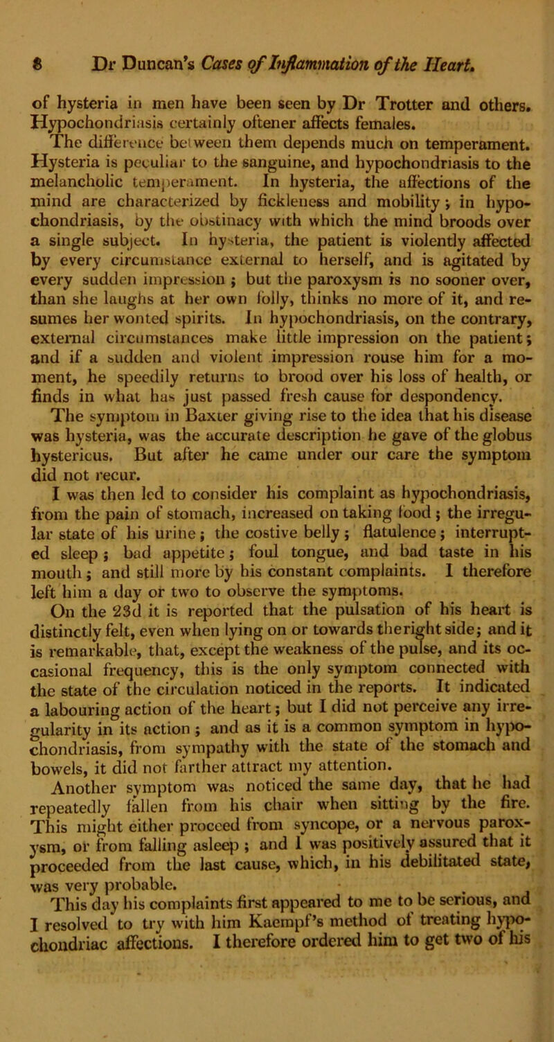 of hysteria in men have been seen by Dr Trotter and others. Hypochondriasis certainly oftener affects females. The difference between them depends much on temperament. Hysteria is peculiar to the sanguine, and hypochondriasis to the melancholic temperament. In hysteria, the affections of the mind are characterized by fickleness and mobility; in hypo- chondriasis, by the obstinacy with which the mind broods over a single subject. In hysteria, the patient is violently affected by every circumstance external to herself, and is agitated by every sudden impression ; but the paroxysm is no sooner over, than she laughs at her own lolly, thinks no more of it, and re- sumes her wonted spirits. In hypochondriasis, on the contrary, external circumstances make little impression on the patient; and if a sudden and violent impression rouse him for a mo- ment, he speedily returns to brood over his loss of health, or finds in what has just passed fresh cause for despondency. The symptom in Baxter giving rise to the idea that his disease was hysteria, was the accurate description he gave of the globus hystericus. But after he came under our care the symptom did not recur. I was then led to consider his complaint as hypochondriasis, from the pain of stomach, increased on taking food ; the irregu- lar state of his urine; the costive belly ; flatulence; interrupt- ed sleep ; bad appetite; foul tongue, and bad taste in his mouth ; and still more by his constant complaints. I therefore left him a day or two to observe the symptoms. On the 23d it is reported that the pulsation of his heart is distinctly felt, even when lying on or towards therightside; and it is remarkable, that, except the weakness of the pulse, and its oc- casional frequency, this is the only symptom connected with the state of the circulation noticed in the reports. It indicated a labouring action of the heart; but I did not perceive any irre- gularity in its action ; and as it is a common symptom in hypo- chondriasis, from sympathy with the state of the stomach and bowels, it did not farther attract my attention. Another symptom was noticed the same day, that he had repeatedly fallen from his chair when sitting by the fire. This might either proceed front syncope, or a nervous parox- ysm, or from falling asleep ; and 1 was positively assured that it proceeded from the last cause, which, in his debilitated state, was very probable. This day his complaints first appeared to me to be serious, and I resolved to try with him Kaempf’s method of treating hypo- chondriac affections. I therefore ordered him to get two of his