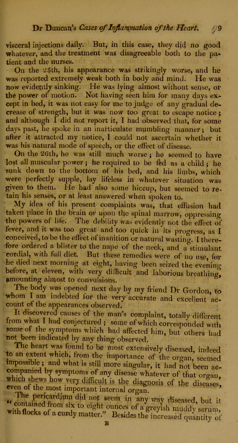 visceral injections daily. But, in this case, they did no good whatever, and the treatment was disagreeable both to the pa- tient and the nurses. On the ‘^5th, his appearance was strikingly worse, and he was reported extremely weak both in body and mind. He was now evidently sinking. He was lying almost without sense, or the power of motion. Not having seen him for many days ex- cept in bed, it was not easy for me to judge of any gradual de- crease of strength, but it was now too great to escape notice; and although I did not report it, I had observed that, for some days past, he spoke in an inarticulate mumbling manner; but after it attracted my notice, I could not ascertain whether it was his natural mode of speech, or the effect of disease. On the 26th, he was still much worse; he seemed to have lost all muscular power ; he required to be fed as a child ; he sunk down to the bottom of his bed, and his limbs, which were perfectly supple, lay lifeless in whatever situation was given to them. He had also some hiccup, but seemed to re- tain his senses, or at least answered when spoken to. My idea of his present complaints was, that effusion had taken place in the brain or upon the spinal marrow, oppressinc the powers of life. The debility was evidently not the effect of fever, and it was too great and too quick in its progress, as I conceived, to be the effect of inanition or natural wasting I there- fore ordej ed a blister to the nape of the neck, and a stimulant cordial, with full diet. But these remedies were of no use, for he died next morning at eight, having been seized the evening before, at eleven, with very difficult and laborious breathing! amounting almost to convulsions. 6 The body was opened next day by my friend Dr Gordon, to whom I am indebted for the very accurate and excellent ac- count of the appearances observed. It discovered causes of the man’s complaint, totally different from what I had conjectured ; some of which corresponded with some of the symptoms which had affected him, but others had not been indicated by any thing observed. The heart was found to be most extensively diseased, indeed to an extent which from the importance of the organ, seemed impossible ; and what is still more singular, it had not been ac- compamed by symptoms of any disease whatever of that organ rvhpnhnfhtV,WS h(T VUry dlfficult is th- diag110sis of the diseases, even of the^most important internal organ. « did n0f seem in any v'ay leased, but it wi h°rrd?°m ? t0 C,ght 0Unces of a g^yish muddy serum, *ith flocks of a curdy matter.” Besides thlincreased quantity of