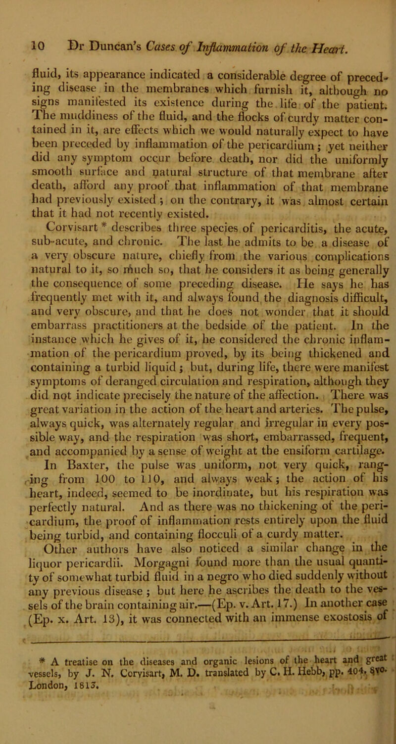 fluid, its appearance indicated a considerable degree of preced- ing disease in the membranes which furnish it, although no signs manifested its existence during the life of the patient. The muddiness of the fluid, and the flocks of curdy matter con- tained in it, are effects which we would naturally expect to have been preceded by inflammation of the pericardium; yet neither did any symptom occur before death, nor did the uniformly smooth surface and natural structure of that membrane alter death, afford any proof that inflammation of that membrane had previously existed ; on the contrary, it was almost certain that it had not recently existed. Corvisart * describes three species of pericarditis, the acute, sub-acute, and chronic. The last he admits to be a disease of a very obscure nature, chiefly from the various complications natural to it, so niuch so, that he considers it as being generally the consequence of some preceding disease. He says he has frequently met with it, and always found the diagnosis difficult, and very obscure, and that he does not wonder that it should embarrass practitioners at the bedside of the patient. In the instance which he gives of it, he considered the chronic inflam- mation of the pericardium proved, by its being thickened and containing a turbid liquid ; but, during life, there were manifest symptoms of deranged circulation and respiration, although they did not indicate precisely the nature of the affection. There was great variation in the action of the heart and arteries. The pulse, always quick, was alternately regular and irregular in every pos- sible way, and the respiration was short, embarrassed, frequent, and accompanied by a sense of weight at the ensiform cartilage. In Baxter, the pulse was uniform, not very quick, rang- ing from 100 to 110, and always weak; the action of his heart, indeed, seemed to be inordinate, but his respiration was perfectly natural. And as there was no thickening of the peri- cardium, the proof of inflammation rests entirely upon the fluid being turbid, and containing flocculi of a curdy matter. Other authors have also noticed a similar change in the liquor pericardii. Morgagni found more than the usual quanti- ty of somewhat turbid fluid in a negro who died suddenly without any previous disease ; but here he ascribes the death to the ves- sels of the brain containing air.—(Ep. v. Art. 17.) In another case (Ep. x. Art. 13), it was connected with an immense exostosis of * A treatise on the diseases and organic lesions of the heart and grwt vessels, by J. N. Coryisart, M. D. translated by C. H. Hebb, pp. 404, §yo. London, 181?.