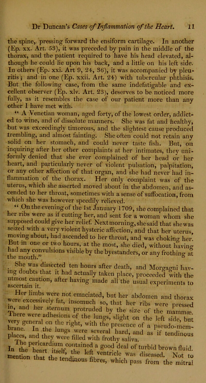 the spine, pressing forward the ensiform cartilage. In another (Ep. xx. Art. 53), it was preceded by pain in the middle of the thorax, and tile patient required to have his head elevated, al- though he could lie upon his back, and a little on his left side. In others (Ep. xxi. Art 9, 24-, 36), it was accompanied by pleu- ritis; and in one (Ep. xxii. Art. 24) with tubercular phthisis. But the following case, from the same indefatigable and ex- cellent observer (Ep. xlv. Art. 23), deserves to be noticed more fully, as it resembles the case of our patient more than any other I have met with. “ A Venetian woman, aged forty, of the lowest order, addict- ed to wine, and of dissolute manners. She was fat and healthy, but was exceedingly timorous, and the slightest cause produced trembling, and almost fainting. She often could not retain any solid on her stomach, and could never taste fish. But, on inquiring after her other complaints at her intimates, they uni- formly denied that she ever complained of her head or her heart, and particularly never of violent pulsation, palpitation, or any other affection of that organ, and she had never had in- flammation of the thorax. Her only complaint was of the uterus, which she asserted moved about in the abdomen, and as- cended to her throat, sometimes with a sense of suffocation, from which she was however speedily relieved. “ On the evening of the 1st January 1709, she complained that her ribs were as if cutting her, and sent for a woman whom she supposed could give her relief. Next morning, she said that shewas seized with a very violent hysteric affection, and that her uterus, moving about, had ascended to her throat, and was chokino- her But m one or two hours, at the most, she died, without having had any convulsions visible by the byestanders, or any frothino- at the mouth. J ° . S,!e Yas dissected ten hours after death, and Morgagni hav- ing doubts that it had actually taken place, proceeded with the utmost caution, after having made all the usual experiments to Her limbs were not emaciated, but her abdomen and thorax ^vere excessively fat, insomuch so, that her ribs were pressed in, and her sternum protruded by the size of the mamma? There were adhesions of the lungs, slight on the left side but SegCninal«h°r }he right- ith & of . pseudo-mem- , t1he lunSs were several hard, and as if tendinous places, and they were filled with frothy saliva ° In th7^Crt diSfC°th ailieft a g°0d ?eal of t»rbid brown fluid.