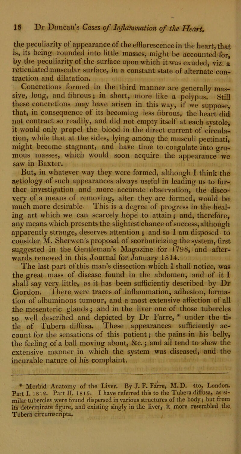 the peculiarity of appearance of the efflorescence in the heart, that is, its being rounded into little masses, might be accounted for, by the peculiarity of the surface upon which it was exuded, viz. a reticulated muscular surface, in a constant state of alternate con- traction and dilatation. Concretions formed in the third manner are generally mas- sive, long, and fibrous; in short, more like a polypus. Still these concretions may have arisen in this way, if we suppose, that, in consequence of its becoming less fibrous, the heart did not contract so readily, and did not empty itself at each systole, it would only propel the blood in the direct current of circula- tion, while that at the sides, lying among the musculi pectinati, might become stagnant, and have time to coagulate into gru- mous masses, which would soon acquire the appearance we saw in Baxter. But, in whatever way they were formed, although I think the aetiology of such appearances always useful in leading us to fur- ther investigation and more accurate observation, the disco- very of a means of removing, alter they are formed, would be much more desirable- This is a degree of progress in the heal- ing art which we can scarcely hope to attain; and, therefore, any means which presents the slightest chance of success, although apparently strange, deserves attention ; and so I am disposed to consider M. Sherwen’s proposal of scorbuticizing the system, first suggested in the Gentleman’s Magazine for 1798, and after- wards renewed in this Journal for January 1814. The last part of this man’s dissection which I shall notice, was the great mass of disease found in the abdomen, and of it I shall say very little, as it has been sufficiently described by Dr Gordon. There were traces of inflammation, adhesion, forma- tion of albuminous tumour, and a most extensive affection of all the mesenteric glands; and in the liver one of those tubercles so well described and depicted by Dr Farre, * under the ti- tle of Tubera diffusa. These appearances sufficiently ac- count for the sensations of this patient; the pains in his belly, the feeling of a ball moving about, &c.; and all tend to shew the extensive manner in which the system was diseased, and the incurable nature of his complaint. * Morbid Anatomy of the Liver. By J. F. Farre, M. D. 4to, London. Part I. J 812. Part II. 1815. I have referred this to the Tubera diffusa, as si- milar tubercles were found dispersed in various structures of the body; but from its determinate figure, and existing singly in the liver, it more resembled the Tubera circumscripta.