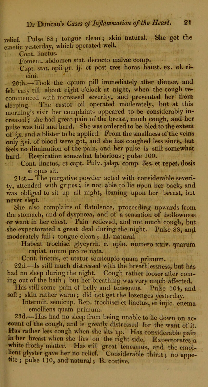 relief! Pulse 88 ; tongue clean ; skin natural. She got the emetic yesterday, which operated well. Cont. linctus. Foment, abdomen stat. decocto malvae comp. Capt. stat. opii gr. ij. et post tres horas haust. ex. ol. ri- cini. * 20th.—Took the opium pill immediately after dinner, and felt easy till about eight o’clock at night, when the cough re- commenced with increased severity, and prevented her from sleeping. 1'he castor oil operated moderately, but at this morning’s visit her complaints appeared to be considerably in- creased ; she had great pain of the breast, much cough, and her pulse was full and hard. She was ordered to be bled to the extent of j-x. and a blister to be applied. From the smallness of the veins only jvi. of blood were got, and she has coughed less since, but feels no diminution of the pain, and her pulse is still somewhat hard. Respiration somewhat laborious; pulse 100. Cont. linctus, et capt. Pulv. jalap, comp. 3ss. et repet. dosis si opus sit. 21 st The purgative powder acted with considerable severi- ty, attended with gripes; is not able to lie upon her back, and was obliged to sit up all night, leaning upon her breast, but never slept. She also complains of flatulence, proceeding upwards from the stomach, and of dyspnoea, and of a sensation of hollowness or want in her chest. Pain relieved, and not much cough, but she expectorated a great deal during the night. Pulse 8S, and moderately full; tongue clean ; H. natural. Ilabeat trochisc. glycyrrh. c. opio. numero xxiv. quarum capiat, unum pro re nata. Cont. linctus, et utatur semicupio quam primum. 22d.—Is still much distressed with the breathlessness, but has had no sleep during the night. Cough rather looser after com- ing out of the bath ; but her breathing was very much affected. Has still some pain of belly and tenesmus. Pulse 104, and soft; skin rather warm; did not get the lozenges yesterday. Intermit, semicup. Rep. trochisci et linctus, et injic. enema emolliens quam primum. 23d.—Has had no sleep from being unable to lie down on ac- count of the cough, and is greatly distressed for the want of it. Has rather less cough when she sits up. Has considerable pain in her breast when she lies on the right side. Expectorates a white frothy matter. Has still great tenesmus, and the emol- lient glyster gave her no relief. Considerable thirst; no appe- tite ; pulse HO, and natural; B. costive.