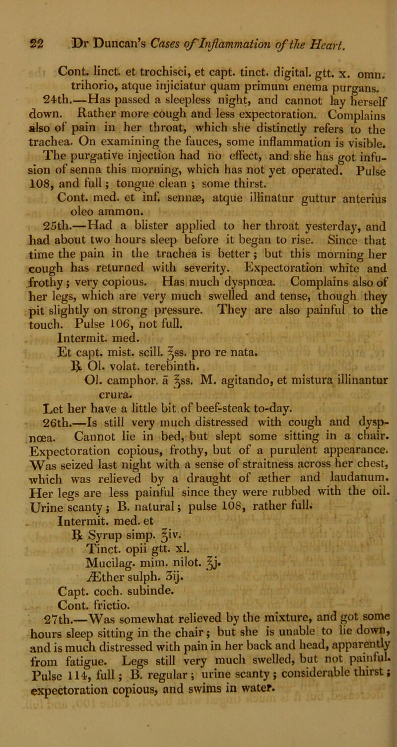 Cont. linct. et trochisci, et capt. tinct. digital, gtt. x. omn. trihorio, atque injiciatur quam primuni enema purgans. 24th.—Has passed a sleepless night, and cannot lay herself down. Rather more cough and less expectoration. Complains also of pain in her throat, which she distinctly refers to the trachea. On examining the fauces, some inflammation is visible. The purgative injeclion had no effect, and she has got infu- sion of senna this morning, which has not yet operated. Pulse 108, and full; tongue clean ; some thirst. Cont. med. et inf. sennae, atque ilKnatur guttur anterius oleo ammon. 25th.—Had a blister applied to her throat yesterday, and had about two hours sleep before it began to rise. Since that time the pain in the trachea is better; but this morning her cough has returned with severity. Expectoration white and frothy ; very copious. Has much dyspnoea. Complains also of her legs, which are very much swelled and tense, though they pit slightly on strong pressure. They are also painful to the touch. Pulse 106, not full. Intermit, med. Et capt. mist, scill. ^ss. pro re nata. R. 01. volat. terebinth. Ol. camphor, a ^ss. M. agitando, et mistura illinantur crura. Let her have a little bit of beef-steak to-day. 26th.—Is still very much distressed with cough and dysp- noea. Cannot lie in bed, but slept some sitting in a chair. Expectoration copious, frothy, but of a purulent appearance. Was seized last night with a sense of straitness across her chest, which was relieved by a draught of aether and laudanum. Her legs are less painful since they were rubbed with the oil. Urine scanty; B. natural; pulse 10S, rather full. Intermit, med. et R Syrup simp. Qv. Tinct. opii gtt. xl. Mucilag. mim. nilot. ^j. iEther sulph. 3ij. Capt. coch. subinde. Cont. frictio. 27th.—Was somewhat relieved by the mixture, and got some hours sleep sitting in the chair; but she is unable to he down, and is much distressed with pain in her back and head, apparently from fatigue. Legs still very much swelled, but not painful. Pulse 114, full; B. regular; urine scanty; considerable thirst; expectoration copious, and swims in water.