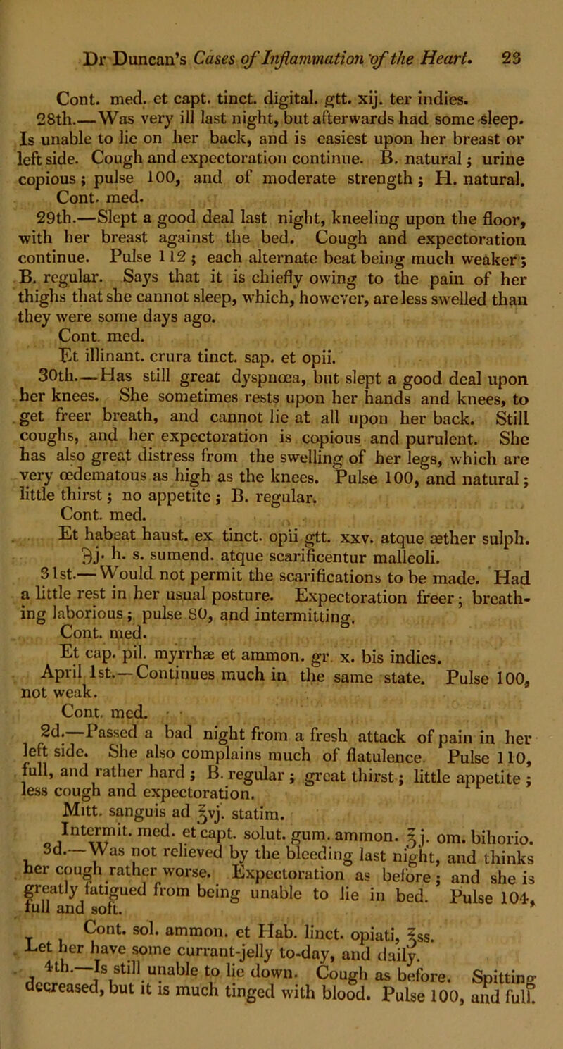 Cont. med. et capt. tinct. digital, gtt. xij. ter indies. 28th.—Was very ill last night, but afterwards had some sleep. Is unable to lie on her back, and is easiest upon her breast or left side. Cough and expectoration continue. B. natural; urine copious ; pulse 100, and of moderate strength; H. natural. Cont. med. 29th.—Slept a good deal last night, kneeling upon the floor, •with her breast against the bed. Cough and expectoration continue. Pulse 112 ; each alternate beat being much weaker; B. regular. Says that it is chiefly owing to the pain of her thighs that she cannot sleep, which, however, are less swelled than they were some days ago. Cont, med. Et illinant. crura tinct. sap. et opii. 30th—Has still great dyspnoea, but slept a good deal upon her knees. She sometimes rests upon her hands and knees, to get freer breath, and cannot lie at all upon her back. Still coughs, and her expectoration is copious and purulent. She has also great distress from the swelling of her legs, which are very oedematous as high as the knees. Pulse 100, and natural; little thirst; no appetite ; B. regular. Cont. med. Et habeat haust. ex tinct. opii gtt. xxv. atque aether sulph. 9j- h. s- sumend. atque scarificentur malleoli. 31st.— Would not permit the scarifications to be made. Had a little rest in her usual posture. Expectoration freer; breath- ing laborious; pulse SO, and intermitting. Cont. med. Et cap. pil. myrrhae et ammon. gr x. bis indies. April 1st,—Continues much in the same state. Pulse 100, not weak. Cont. med. 2d. 1 assed a bad night from a fresh attack of pain in her left side. She also complains much of flatulence. Pulse 110, full, and rather hard ; B. regular; great thirst; little appetite ; less cough and expectoration. Mitt, sanguis ad 5vj. statim. Intermit, med. et capt. solut. gum. ammon. ?j. om. bihorio. 3d. Was not relieved by the bleeding last night, and thinks her cough rather worse. Expectoration as before; and she is greatly fatigued from being unable to lie in bed. Pulse 104-, lull and soft. Cont. sol. ammon. et Hab. linct. opiati, ?ss Let her have some currant-jelly to-day, and daily. '~iISiStlll-U?able t,0 l|e down- Cough as before. Spittino- decreased, but it is much tinged with blood. Pulse 100, and fulk