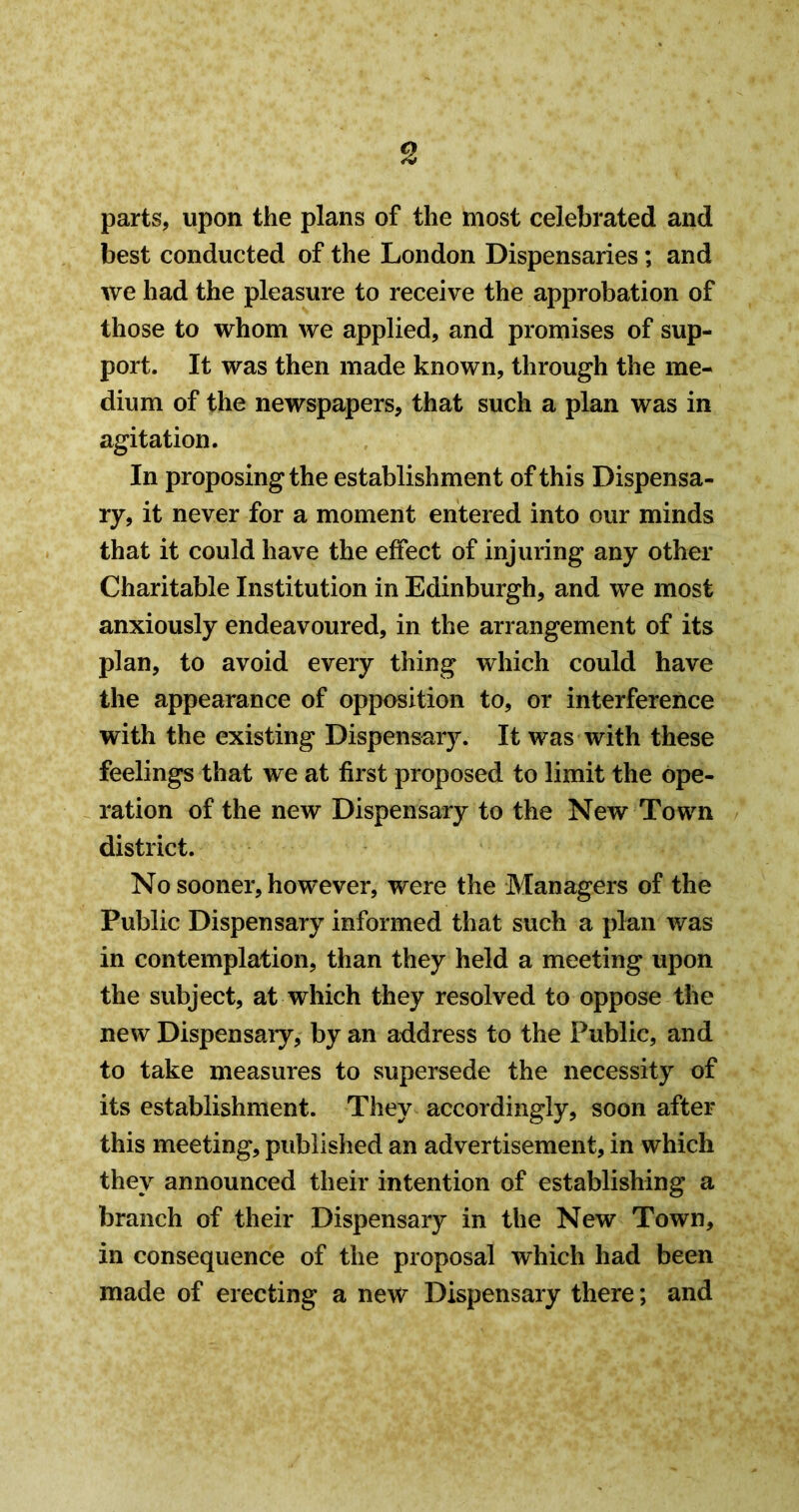 parts, upon the plans of the most celebrated and best conducted of the London Dispensaries; and we had the pleasure to receive the approbation of those to whom we applied, and promises of sup- port. It was then made known, through the me- dium of the newspapers, that such a plan was in agitation. In proposing the establishment of this Dispensa- ry, it never for a moment entered into our minds that it could have the effect of injuring any other Charitable Institution in Edinburgh, and we most anxiously endeavoured, in the arrangement of its plan, to avoid every thing which could have the appearance of opposition to, or interference with the existing Dispensary. It was with these feelings that we at first proposed to limit the ope- ration of the new Dispensary to the New Town district. No sooner, however, were the Managers of the Public Dispensary informed that such a plan was in contemplation, than they held a meeting upon the subject, at which they resolved to oppose the new Dispensaiy, by an address to the Public, and to take measures to wsupersede the necessity of its establishment. They accordingly, soon after this meeting, published an advertisement, in which they announced their intention of establishing a branch of their Dispensary in the New Town, in consequence of the proposal which had been made of erecting a new Dispensary there; and