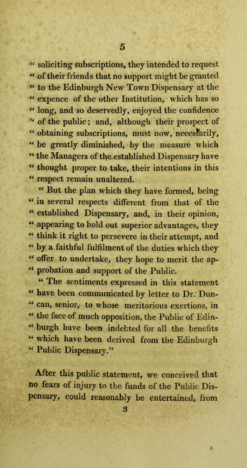 soliciting subscriptions, they intended to request of their friends that no support might be granted to the Edinburgh New Town Dispensary at the expence of the other Institution, which has so ‘‘ long, and so deservedly, enjoyed the confidence of the public; and, although their prospect of obtaining subscriptions, must now, necessarily, be greatly diminished, by the measure which the Managers of the established Dispensary have thought proper to take, their intentions in this respect remain unaltered. But the plan which they have formed, being « in several respects different from that of the established Dispensary, and, in their opinion, appearing to hold out superior advantages, they think it right to persevere in their attempt, and by a faithful fulfilment of the duties which they offer to undertake, they hope to merit the ap- probation and support of the Public, The sentiments expressed in this statement have been communicated by letter to Dr.' Dun- can, senior,' to whose meritorious exertions, in the face of much opposition, the Public of Edin- burgh have been indebted for all the benefits which have been derived from the Edinburgh Public Dispensaiy.’’ After this public statement, we conceived that no fears of injury to the funds of the Public Dis- pensary, could reasonably be entertained, from 3