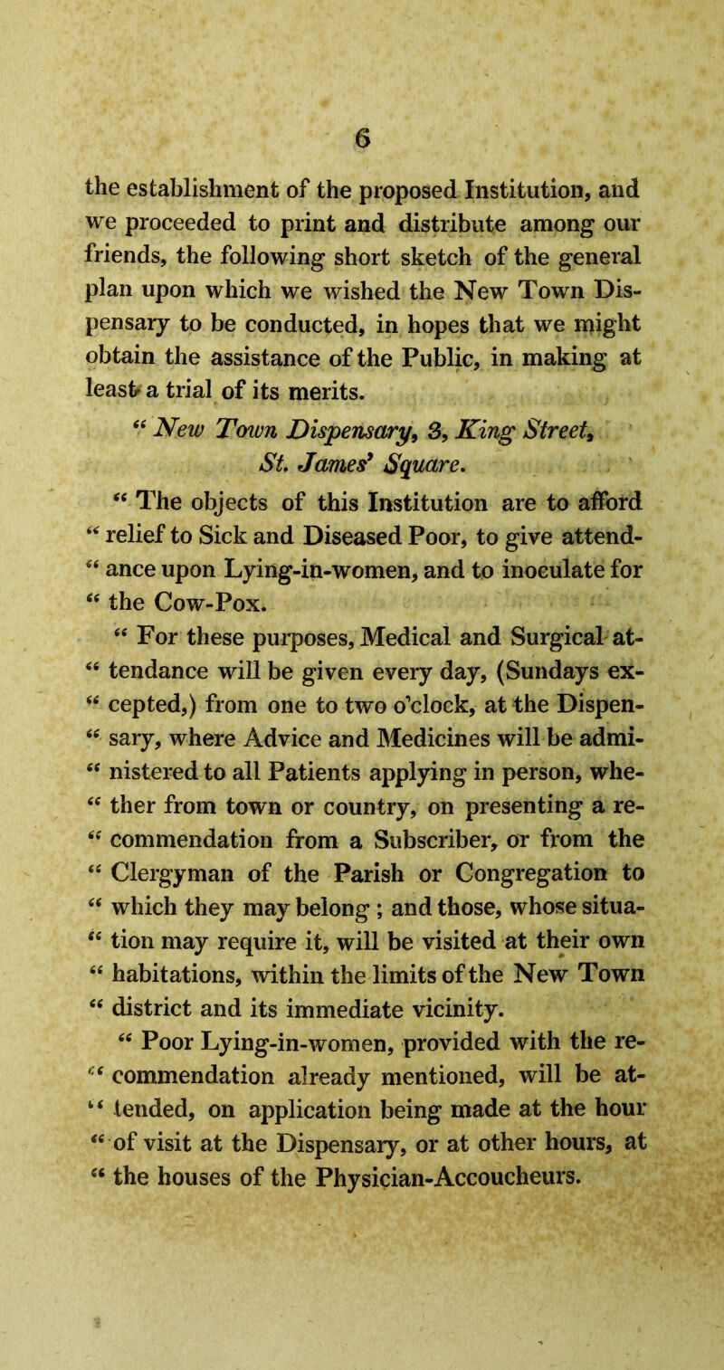 the establishment of the proposed Institution, and we proceeded to print and distribute among our friends, the following short sketch of the general plan upon which we wished the New Town Dis- pensary to be conducted, in hopes that we might obtain the assistance of the Public, in making at leasb a trial of its merits. New T(nun Dispensary^ 3, King Street^ St James* Square, The objects of this Institution are to afford relief to Sick and Diseased Poor, to give attend- ance upon Lying-in-women, and to inoculate for the Cow-Pox. ‘‘ For these purposes. Medical and Surgical at- tendance will be given every day, (Sundays ex- “ cepted,) from one to two o’clock, at the Dispen- sary, where Advice and Medicines will be admi- nistered to all Patients applying in person, whe- ther from town or country, on presenting a re- commendation from a Subscriber, or from the “ Clergyman of the Parish or Congregation to which they may belong ; and those, whose situa- tion may require it, will be visited at their own habitations, within the limits of the New Town district and its immediate vicinity. Poor Lying-in-women, provided with the re- commendation already mentioned, will be at- “ tended, on application being made at the hour of visit at the Dispensary, or at other hours, at the houses of the Physician-Accoucheurs.