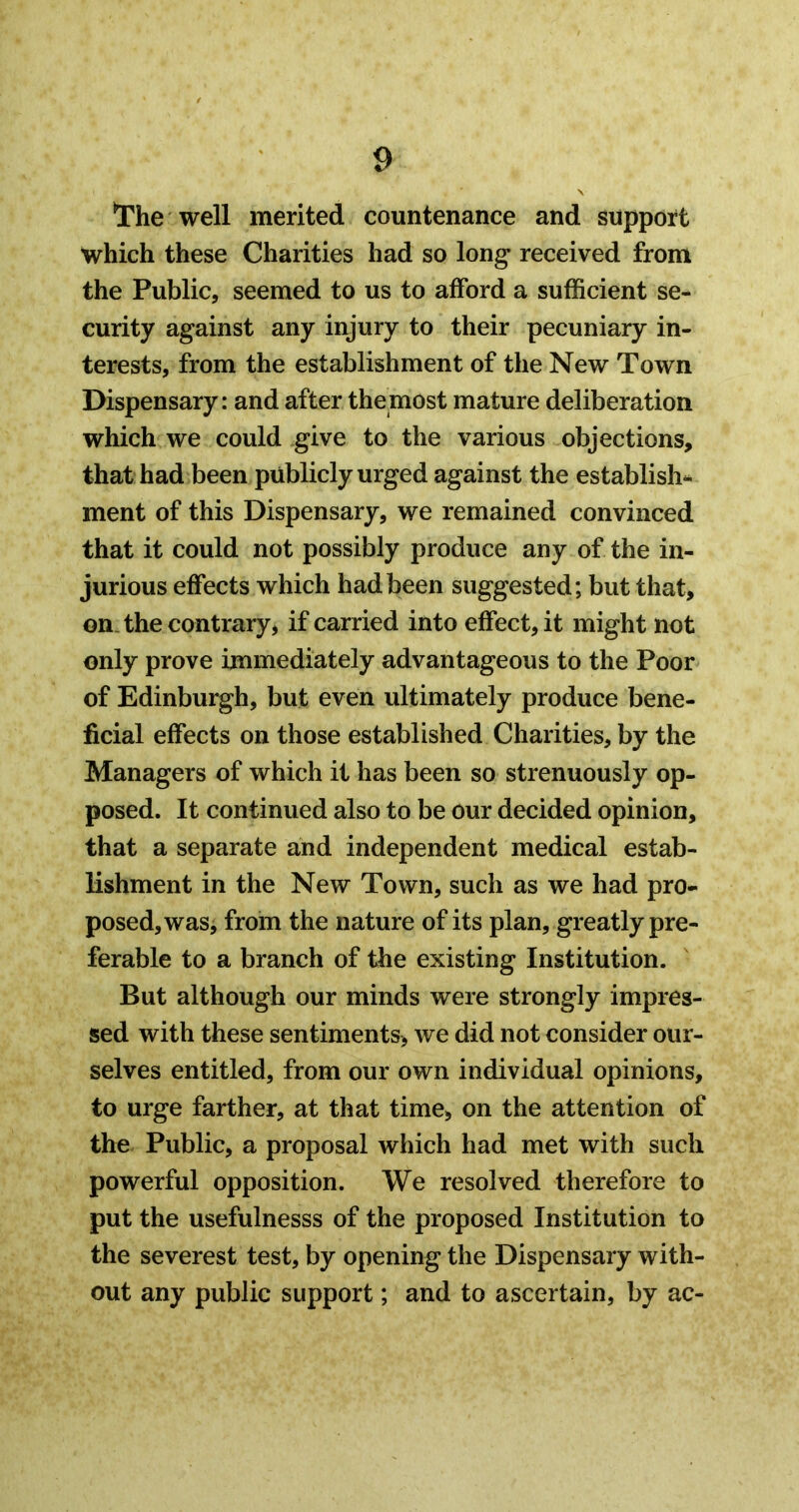 well merited countenance and support which these Charities had so long received from the Public, seemed to us to afford a sufficient se- curity against any injury to their pecuniary in- terests, from the establishment of the New Town Dispensary: and after the most mature deliberation which we could give to the various objections, that had been publicly urged against the establish- ment of this Dispensary, we remained convinced that it could not possibly produce any of the in- jurious effects which had been suggested; but that, on. the contrary, if carried into effect, it might not only prove immediately advantageous to the Poor of Edinburgh, but even ultimately produce bene- ficial effects on those established Charities, by the Managers of which it has been so strenuously op- posed. It continued also to be our decided opinion, that a separate and independent medical estab- lishment in the New Town, such as we had pro- posed, was, from the nature of its plan, greatly pre- ferable to a branch of the existing Institution. But although our minds were strongly impres- sed with these sentiments, we did not consider our- selves entitled, from our own individual opinions, to urge farther, at that time, on the attention of the Public, a proposal which had met with such powerful opposition. We resolved therefore to put the usefulnesss of the proposed Institution to the severest test, by opening the Dispensary with- out any public support; and to ascertain, by ac-