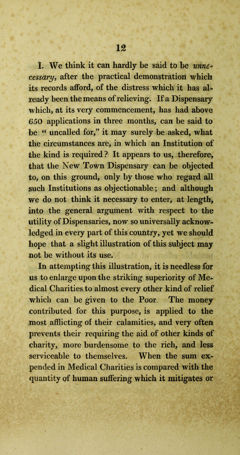 1. We think it can hardly be said to be unne^ cessary, after the practical demonstration which its records afford, of the distress which it has al- ready been the means of relieving. If a Dispensary whichj at its very commencement, has had above 650 applications in three months, can be said to be uncalled for,” it may surely be asked, what the circumstances are, in which an Institution of the kind is required ? It appears to us, therefore, that the New Town Dispensary can be objected to, on this ground, only by those who regard all such Institutions as objectionable; and although we do not think it necessary to enter, at length, into the general argument with respect to the utility of Dispensaries, now so universally acknow- ledged in every part of this country, yet we should hope that a slight illustration of this subject may not be without its use. In attempting this illustration, it is needless for us to enlarge upon the striking superiority of Me- dical Charities to almost every other kind of relief which can be given to the Poor. The money contributed for this purpose, is applied to the most afflicting of their calamities, and very often prevents their requiring the aid of other kinds of charity, more burdensome to the rich, and less serviceable to themselves. When the sum ex- pended in Medical Charities is compared with the quantity of human suffering which it mitigates or