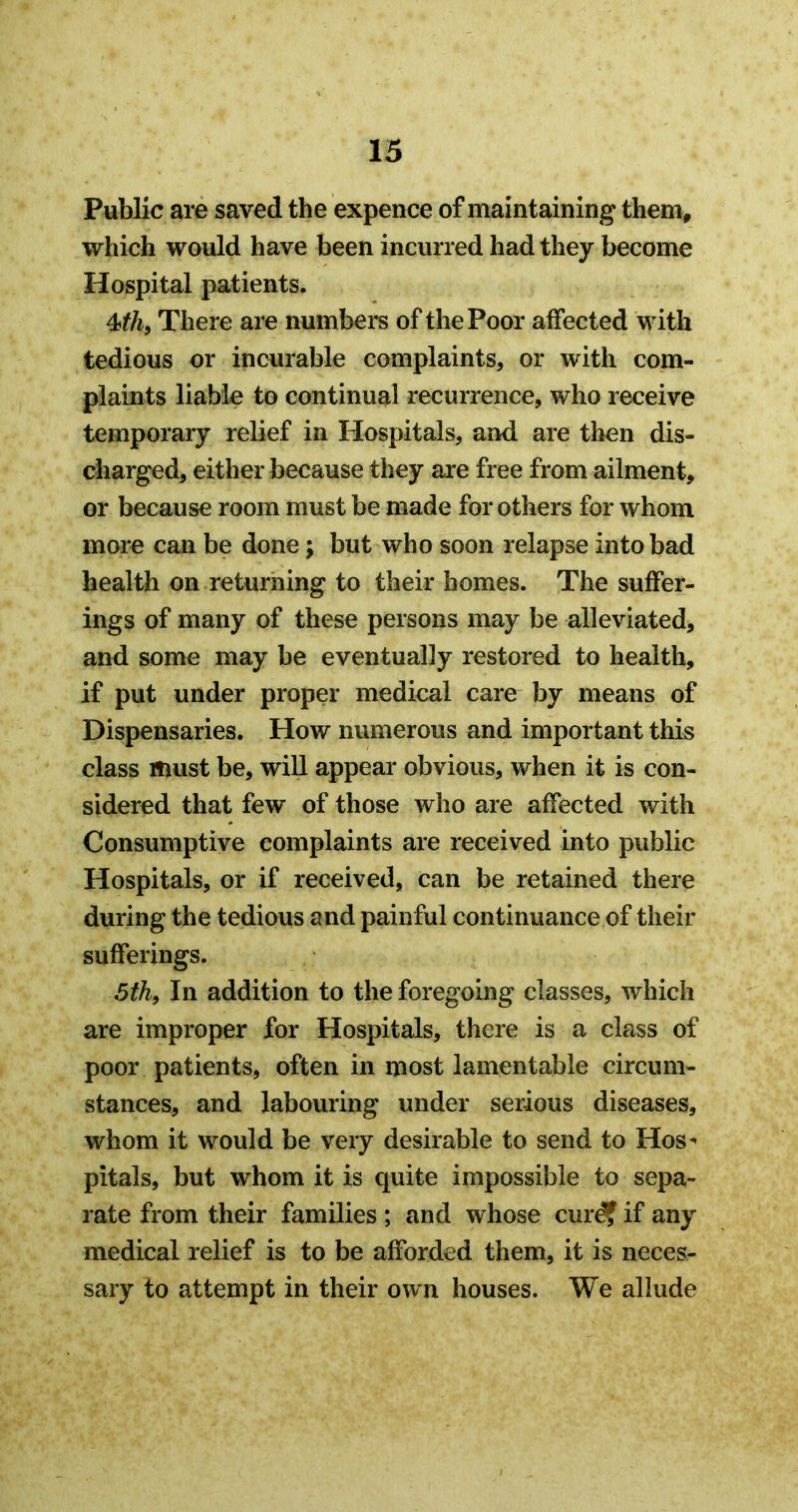 Public are saved the expence of maintaining them, which would have been incurred had they become Hospital patients. There are numbers of the Poor affected with tedious or incurable complaints, or with com- plaints liable to continual recurrence, who receive temporary relief in Hospitals, and are then dis- charged, either because they are free from ailment, or because room must be made for others for whom more can be done; but who soon relapse into bad health on returning to their homes. The suffer- ings of many of these persons may be alleviated, and some may be eventually restored to health, if put under proper medical care by means of Dispensaries. How numerous and important this class must be, will appear obvious, when it is con- sidered that few of those who are affected with Consumptive complaints are received into public Hospitals, or if received, can be retained there during the tedious and painful continuance of their sufferings. 5th, In addition to the foregoing classes, which are improper for Hospitals, there is a class of poor patients, often in most lamentable circum- stances, and labouring under serious diseases, whom it would be very desirable to send to Hos^ pitals, but whom it is quite impossible to sepa- rate from their families ; and whose curd? if any medical relief is to be afforded them, it is neces- sary to attempt in their own houses. We allude