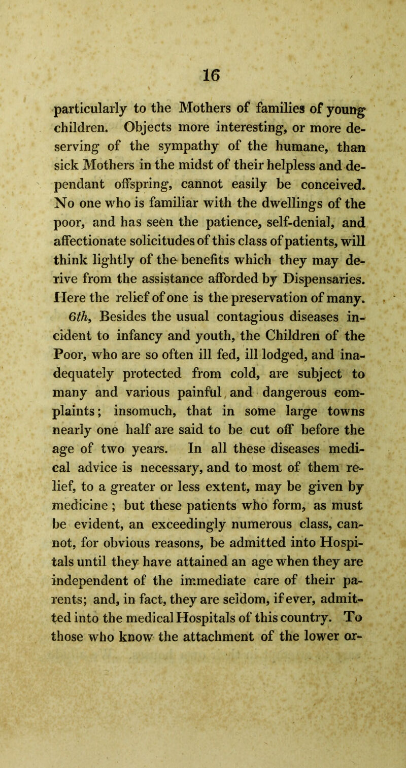 particularly to the Mothers of families of young children. Objects more interesting, or more de- serving of the sympathy of the humane, than sick Mothers in the midst of their helpless and de- pendant offspring, cannot easily be conceived. No one who is familiar with the dwellings of the poor, and has seen the patience, self-denial, and affectionate solicitudes of this class of patients, will think lightly of the benefits which they may de- rive from the assistance afforded by Dispensaries. Here the relief of one is the preservation of many. , 6thy Besides the usual contagious diseases in- cident to infancy and youth, the Children of the Poor, who are so often ill fed, ill lodged, and ina- dequately protected from cold, are subject to many and various painful, and dangerous eonr- plaints; insomuch, that in some large towns nearly one half are said to be cut off before the age of two years. In all these diseases medi- cal advice is necessary, and to most of them re- lief, to a greater or less extent, may be given by medicine ; but these patients who form, as must be evident, an exceedingly numerous class, can- not, for obvious reasons, be admitted into Hospi- tals until they have attained an age when they are independent of the immediate care of their pa- rents; and, in fact, they are seldom, if ever, admit- ted into the medical Hospitals of this country. To those who know the attachment of the lower or-