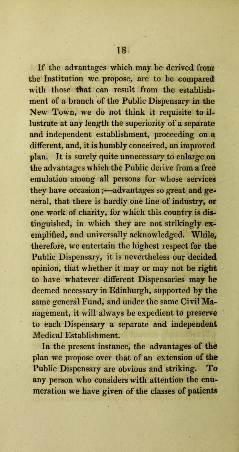 If the advantages which may be derived from? the Institution we propose, are to be compared with those that can result from the establish- ment of a branch of the Public Dispensary in the New Town, we do not think it requisite to il- lustrate at any length the superiority of a separate and independent establishment, proceeding on a different, and, it is humbly conceived, an improved plan. It is surely quite unnecessary to enlarge on the advantages which the Public derive from a free emulation among all persons for whose services they have occasion ;■—advantages so great and ge- neral, that there is hardly one line of industry, or one work of charity, for which this country is dis- tinguished, in which they are not strikingly ex- emplified, and universally acknowledged. While, therefore, we entertain the highest respect for the Public Dispensary, it is nevertheless our decided opinion, that whether it may or may not be right to have whatever different Dispensaries may be deemed necessary in Edinburgh, supported by the same general Fund, and under the same Civil Ma- nagement, it will always be expedient to preserve to each Dispensary a separate and independent Medical Establishment. In the present instance, the advantages of the plan we propose over that of an extension of the Public Dispensary are obvious and striking. To any person who considers with attention the enu- meration we have given of the classes of patients