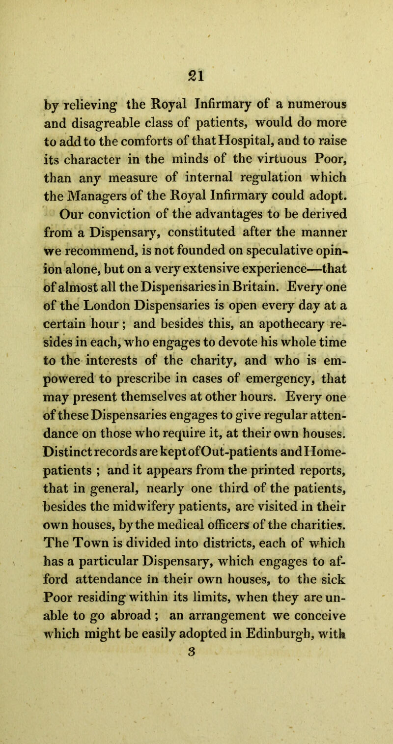 by relieving the Royal Infirmary of a numerous and disagreable class of patients, would do more to add to the comforts of that Hospital, and to raise its character in the minds of the virtuous Poor, than any measure of internal regulation which the Managers of the Royal Infirmary could adopt. Our conviction of the advantages to be derived from a Dispensary, constituted after the manner we recommend, is not founded on speculative opin- ion alone, but on a very extensive experience—that of almost all the Dispensaries in Britain. Every one of the London Dispensaries is open every day at a certain hour; and besides this, an apothecary re- sides in each, who engages to devote his whole time to the interests of the charity, and who is em- powered to prescribe in cases of emergency, that may present themselves at other hours. Every one of these Dispensaries engages to give regular atten- dance on those who require it, at their own houses. Distinct records are kept of Out-patients and Home- patients ; and it appears from the printed reports, that in general, nearly one third of the patients, besides the midwifery patients, are visited in their own houses, by the medical officers of the charities. The Town is divided into districts, each of which has a particular Dispensary, which engages to af- ford attendance in their own houses, to the sick Poor residing within its limits, when they are un- able to go abroad ; an arrangement we conceive which might be easily adopted in Edinburgh, with 3