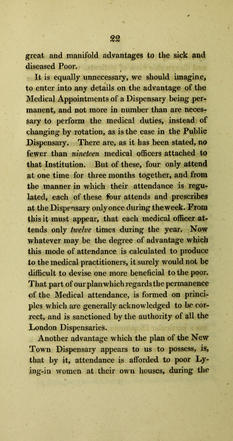 great and manifold advantages to the sick and diseased Poor. It is equally unnecessary, we should imagine, to enter into any details on the advantage of the Medical Appointments of a Dispensary being per- manent, and not more in number than are neces- sary to perform the medical duties, instead of changing by rotation, as is the case in the Public Dispensary. There are, as it has been stated, no fewer than nineteen medical officers attached to that Institution. But of these, four only attend at one time for three months together, and from the manner in which their attendance is regu^ lated, each of these lour attends and prescribes at the Dispensary only once during the week. From this it must appear, that each medical officer at- tends only tivelve times during the year. Now whatever may be the degree of advantage which this mode of attendance is calculated to produce to the medical practitioners, it surely v/ould not be difficult to devise one more beneficial to the poor. That part of our plan which regards the permanence of the Medical attendance, is formed on princi- ples which are generally acknowledged to be cor- rect, and is sanctioned by the authority of all the London Dispensaries. Another advantage which the plan of the New Town Dispensary appears to us to possess, is, that by it, attendance is afforded to poor Ly- ing-in women at their own houses, during the
