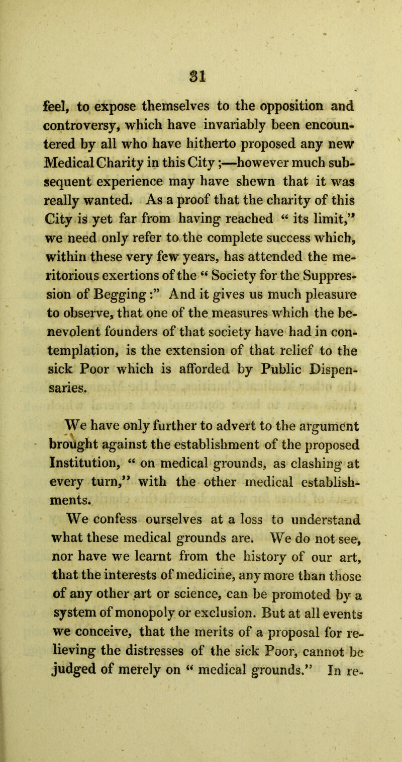 feel, to expose themselves to the opposition and controversy, which have invariably been encoun- tered by all who have hitherto proposed any new Medical Charity in this City;—however much sub- sequent experience may have shewn that it was really wanted. As a proof that the charity of this City is yet far from having reached its limit,’* we need only refer to the complete success which, within these very few years, has attended the me- ritorious exertions of the “ Society for the Suppress sion of BeggingAnd it gives us much pleasure to observe, that one of the measures which the be- nevolent founders of that society have had in con- templation, is the extension of that relief to the sick Poor which is afforded by Public Dispen- saries. We have only further to advert to the argument brought against the establishment of the proposed Institution, “ on medical grounds, as clashing at every turn,” with the other medical establish- ments. We confess ourselves at a loss to understand what these medical grounds are. We do not see, nor have we learnt from the history of our art, that the interests of medicine, any more than those of any other art or science, can be promoted by a system of monopoly or exclusion. But at all events we conceive, that the merits of a proposal for re- lieving the distresses of the sick Poor, cannot be judged of merely on ‘‘ medical grounds.” In re-