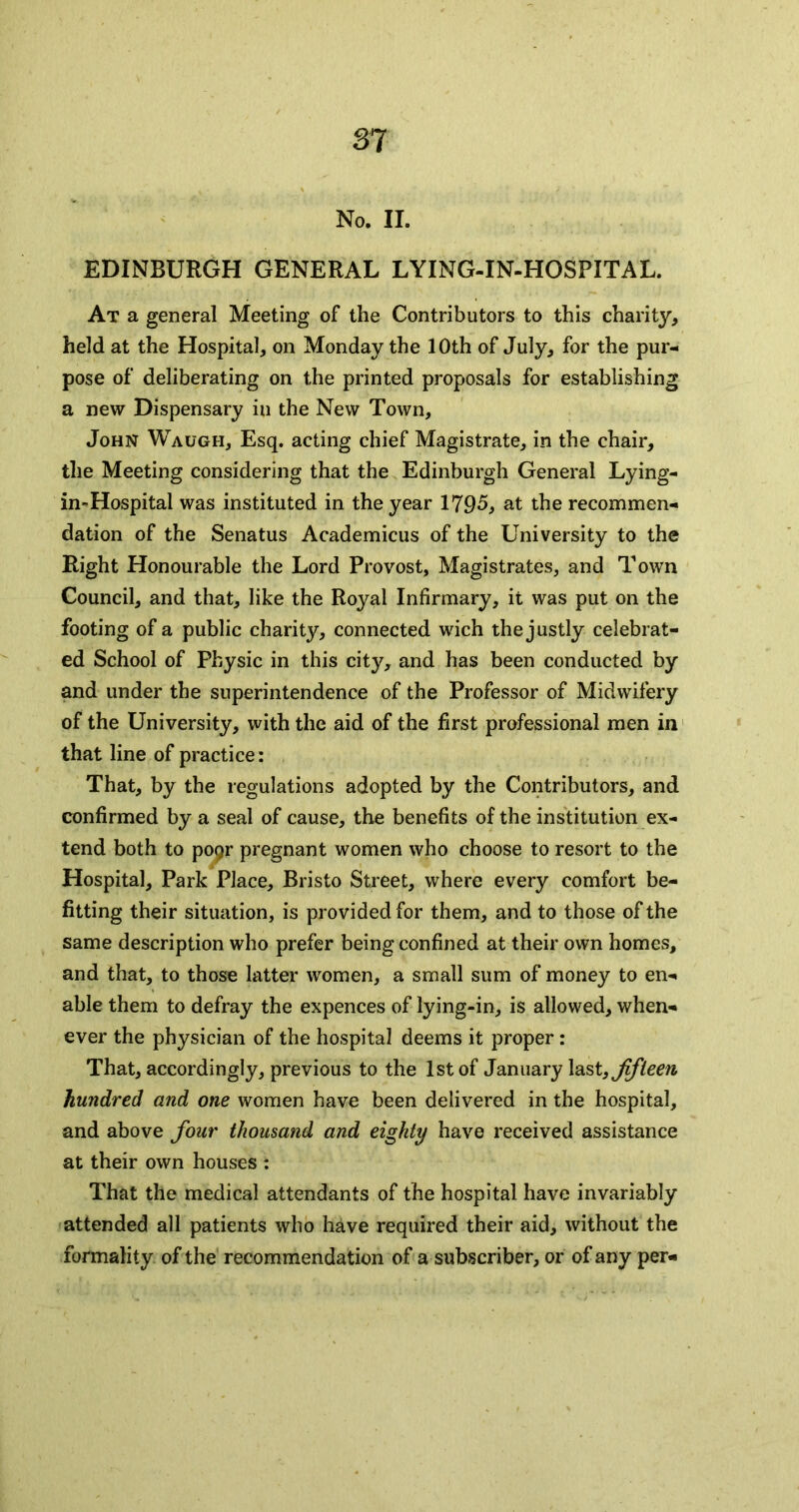 S7 No. II. EDINBURGH GENERAL LYING-IN-HOSPITAL. At a general Meeting of the Contributors to this charity, held at the Hospital, on Monday the 10th of July, for the pur- pose of deliberating on the printed proposals for establishing a new Dispensary in the New Town, John Waugh, Esq. acting chief Magistrate, in the chair, the Meeting considering that the Edinburgh General Lying- in--Hospital was instituted in the year 1795, at the recommen- dation of the Senatus Academicus of the University to the Right Honourable the Lord Provost, Magistrates, and Town Council, and that, like the Royal Infirmary, it was put on the footing of a public charity, connected wich the justly celebrat- ed School of Physic in this city, and has been conducted by and under the superintendence of the Professor of Midwifery of the University, with the aid of the first professional men in that line of practice: That, by the regulations adopted by the Contributors, and confirmed by a seal of cause, the benefits of the institution ex- tend both to po9r pregnant women who choose to resort to the Hospital, Park Place, Bristo Sti'eet, where every comfort be- fitting their situation, is provided for them, and to those of the same description who prefer being confined at their own homes, and that, to those latter women, a small sum of money to en- able them to defray the expences of lying-in, is allowed, when- ever the physician of the hospital deems it proper: That, accordingly, previous to the 1st of January fifteen hundred and one women have been delivered in the hospital, and above four thousand and eighty have received assistance at their own houses : That the medical attendants of the hospital have invariably attended all patients who have required their aid, without the formality of the recommendation of a subscriber, or of any per-