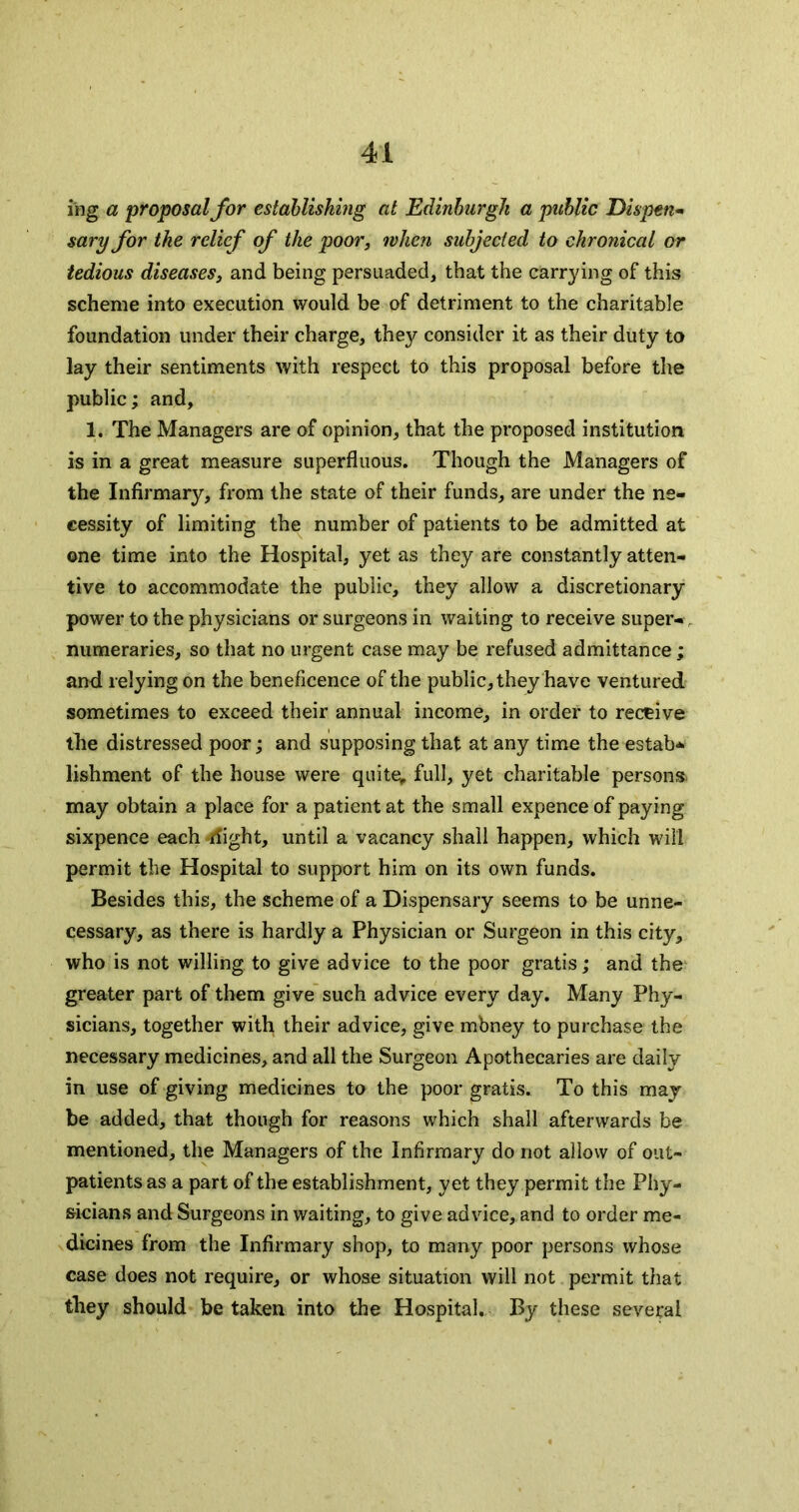 ing a proposal for establishing at Edinburgh a public Dispen* sary for the relief of the poor, when subjected to chronical or tedious diseases, and being persuaded, that the carrying of this scheme into execution would be of detriment to the charitable foundation under their charge, they consider it as their duty to lay their sentiments with respect to this proposal before the public; and, 1. The Managers are of opinion, that the proposed institution is in a great measure superfluous. Though the Managers of the Infirmary, from the state of their funds, are under the ne- cessity of limiting the number of patients to be admitted at one time into the Hospital, yet as they are constantly atten- tive to accommodate the public, they allow a discretionary power to the physicians or surgeons in waiting to receive super-, numeraries, so that no urgent case may be refused admittance; and relying on the beneficence of the public, they have ventured sometimes to exceed their annual income, in order to receive the distressed poor; and supposing that at any time the estab-^ lishment of the house were quite^ full, yet charitable persons, may obtain a place for a patient at the small expence of paying sixpence each flight, until a vacancy shall happen, which will permit the Hospital to support him on its own funds. Besides this, the scheme of a Dispensary seems to be unne- cessary, as there is hardly a Physician or Surgeon in this city, who is not willing to give advice to the poor gratis; and the greater part of them give such advice every day. Many Phy- sicians, together with their advice, give mbney to purchase the necessary medicines, and all the Surgeon Apothecaries are daily in use of giving medicines to the poor gratis. To this may- be added, that though for reasons which shall afterwards be mentioned, the Managers of the Infirmary do not allow of out- patients as a part of the establishment, yet they permit the Phy- sicians and Surgeons in waiting, to give advice, and to order me- dicines from the Infirmary shop, to many poor persons whose case does not require, or whose situation will not permit that they should be taken into the Hospital, By these several